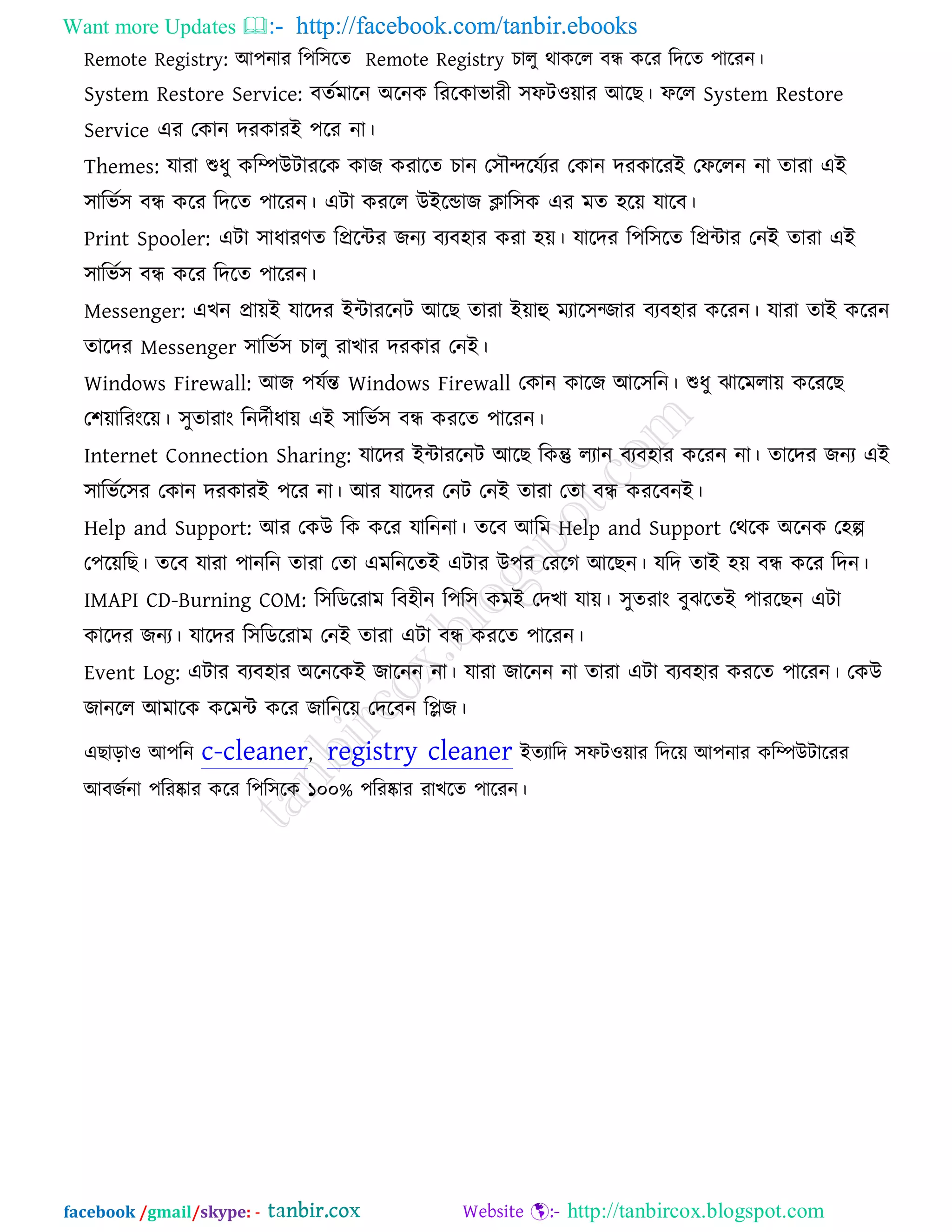 Want more Updates  http://facebook.com/tanbir.ebooks
facebook /gmail/skype: - http://tanbircox.blogspot.com
Remote Registry: আ঩নায র঩র঳রে Remote Registry চারু থাকরর ফন্ধ করয রদরে ঩ারযন।
System Restore Service: ফেকভারন অরনক রযরকাবাযী ঳পি঑োয আরছ। পরর System Restore
Service এয তকান দযকাযই ঩রয না।
Themes: মাযা শুধু করিউিাযরক কাজ কযারে চান ত঳ৌেরমকযয তকান দযকারযই তপররন না োযা এই
঳ারবক঳ ফন্ধ করয রদরে ঩ারযন। এিা কযরর উইরডাজ িার঳ক এয ভে ঴রে মারফ।
Print Spooler: এিা ঳াধাযণে রপ্ররিয জনয ফযফ঴ায কযা ঴ে। মারদয র঩র঳রে রপ্রিায তনই োযা এই
঳ারবক঳ ফন্ধ করয রদরে ঩ারযন।
Messenger: এখন প্রােই মারদয ইিাযরনি আরছ োযা ইোহু ভযার঳চজায ফযফ঴ায করযন। মাযা োই করযন
োরদয Messenger ঳ারবক঳ চারু যাখায দযকায তনই।
Windows Firewall: আজ ঩মকন্ত Windows Firewall তকান কারজ আর঳রন। শুধু ঝারভরাে করযরছ
ত঱োরযংরে। ঳ুোযাং রনদকীধাে এই ঳ারবক঳ ফন্ধ কযরে ঩ারযন।
Internet Connection Sharing: মারদয ইিাযরনি আরছ রকন্তু রযান ফযফ঴ায করযন না। োরদয জনয এই
঳ারবকর঳য তকান দযকাযই ঩রয না। আয মারদয তনি তনই োযা তো ফন্ধ কযরফনই।
Help and Support: আয তকউ রক করয মারননা। েরফ আরভ Help and Support তথরক অরনক ত঴ল্প
ত঩রেরছ। েরফ মাযা ঩ানরন োযা তো এভরনরেই এিায উ঩য তযরগ আরছন। মরদ োই ঴ে ফন্ধ করয রদন।
IMAPI CD-Burning COM: র঳রডরযাভ রফ঴ীন র঩র঳ কভই তদখা মাে। ঳ুেযাং ফুঝরেই ঩াযরছন এিা
কারদয জনয। মারদয র঳রডরযাভ তনই োযা এিা ফন্ধ কযরে ঩ারযন।
Event Log: এিায ফযফ঴ায অরনরকই জারনন না। মাযা জারনন না োযা এিা ফযফ঴ায কযরে ঩ারযন। তকউ
জানরর আভারক করভি করয জারনরে তদরফন রলজ।
এছারা঑ আ঩রন c-cleaner, registry cleaner ইেযারদ ঳পি঑োয রদরে আ঩নায করিউিারযয
আফজকনা ঩রযষ্কায করয র঩র঳রক ১০০% ঩রযষ্কায যাখরে ঩ারযন।
 