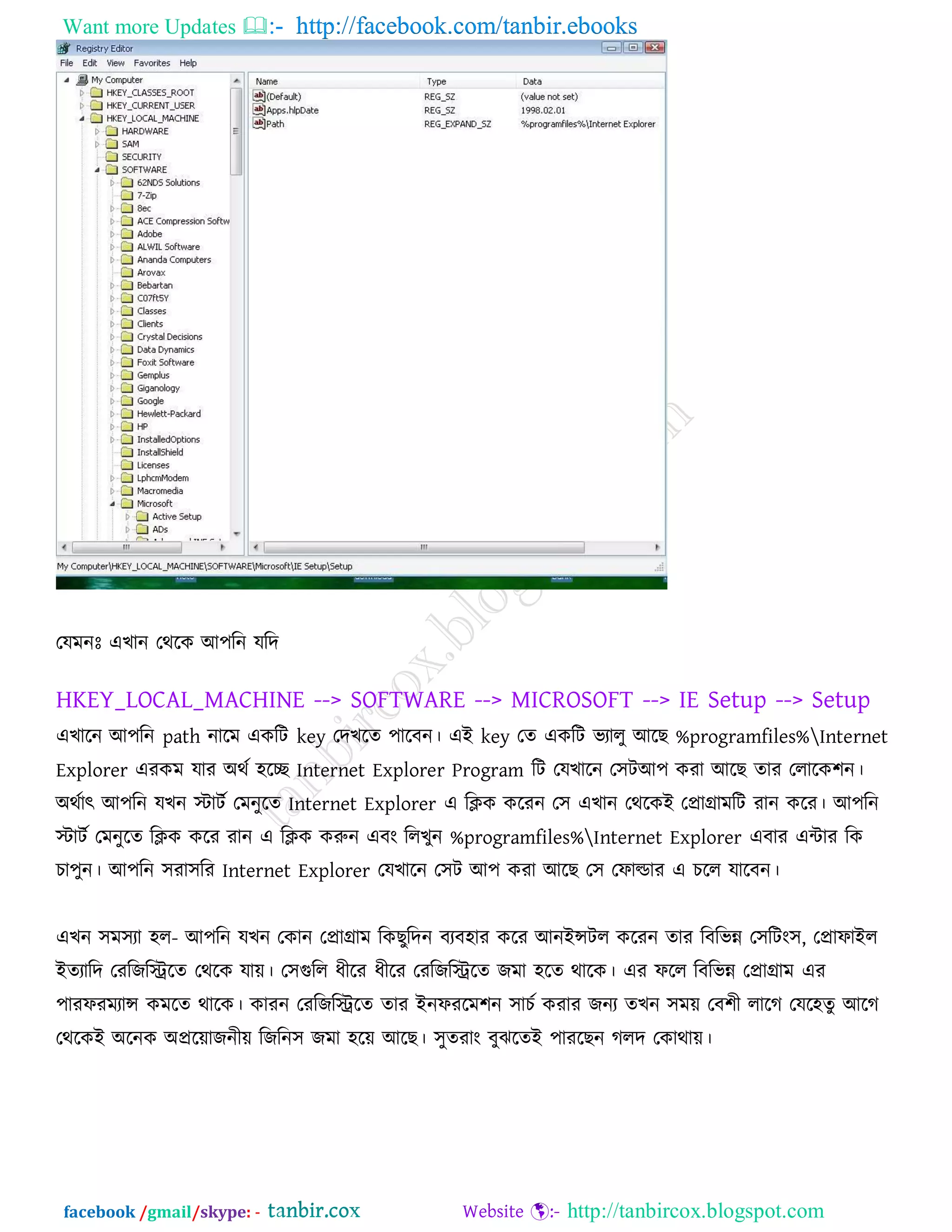 Want more Updates  http://facebook.com/tanbir.ebooks
facebook /gmail/skype: - http://tanbircox.blogspot.com
তমভনোঃ এখান তথরক আ঩রন মরদ
HKEY_LOCAL_MACHINE --> SOFTWARE --> MICROSOFT --> IE Setup --> Setup
এখারন আ঩রন path নারভ একরি key তদখরে ঩ারফন। এই key তে একরি বযারু আরছ %programfiles%Internet
Explorer এযকভ মায অথক ঴রে Internet Explorer Program রি তমখারন ত঳িআ঩ কযা আরছ োয তরারক঱ন।
অথকাৎ আ঩রন মখন স্টািক তভনুরে Internet Explorer এ রিক করযন ত঳ এখান তথরকই তপ্রাগ্রাভরি যান করয। আ঩রন
স্টািক তভনুরে রিক করয যান এ রিক করুন এফং ররখুন %programfiles%Internet Explorer এফায এিায রক
চা঩ুন। আ঩রন ঳যা঳রয Internet Explorer তমখারন ত঳ি আ঩ কযা আরছ ত঳ তপাল্ডায এ চরর মারফন।
এখন ঳ভ঳যা ঴র- আ঩রন মখন তকান তপ্রাগ্রাভ রকছুরদন ফযফ঴ায করয আনইন্সির করযন োয রফরবন্ন ত঳রিং঳, তপ্রাপাইর
ইেযারদ তযরজরিরে তথরক মাে। ত঳গুরর ধীরয ধীরয তযরজরিরে জভা ঴রে থারক। এয পরর রফরবন্ন তপ্রাগ্রাভ এয
঩াযপযভযান্স কভরে থারক। কাযন তযরজরিরে োয ইনপযরভ঱ন ঳াচক কযায জনয েখন ঳ভে তফ঱ী রারগ তমর঴েু আরগ
তথরকই অরনক অপ্ররোজনীে রজরন঳ জভা ঴রে আরছ। ঳ুেযাং ফুঝরেই ঩াযরছন গরদ তকাথাে।
 