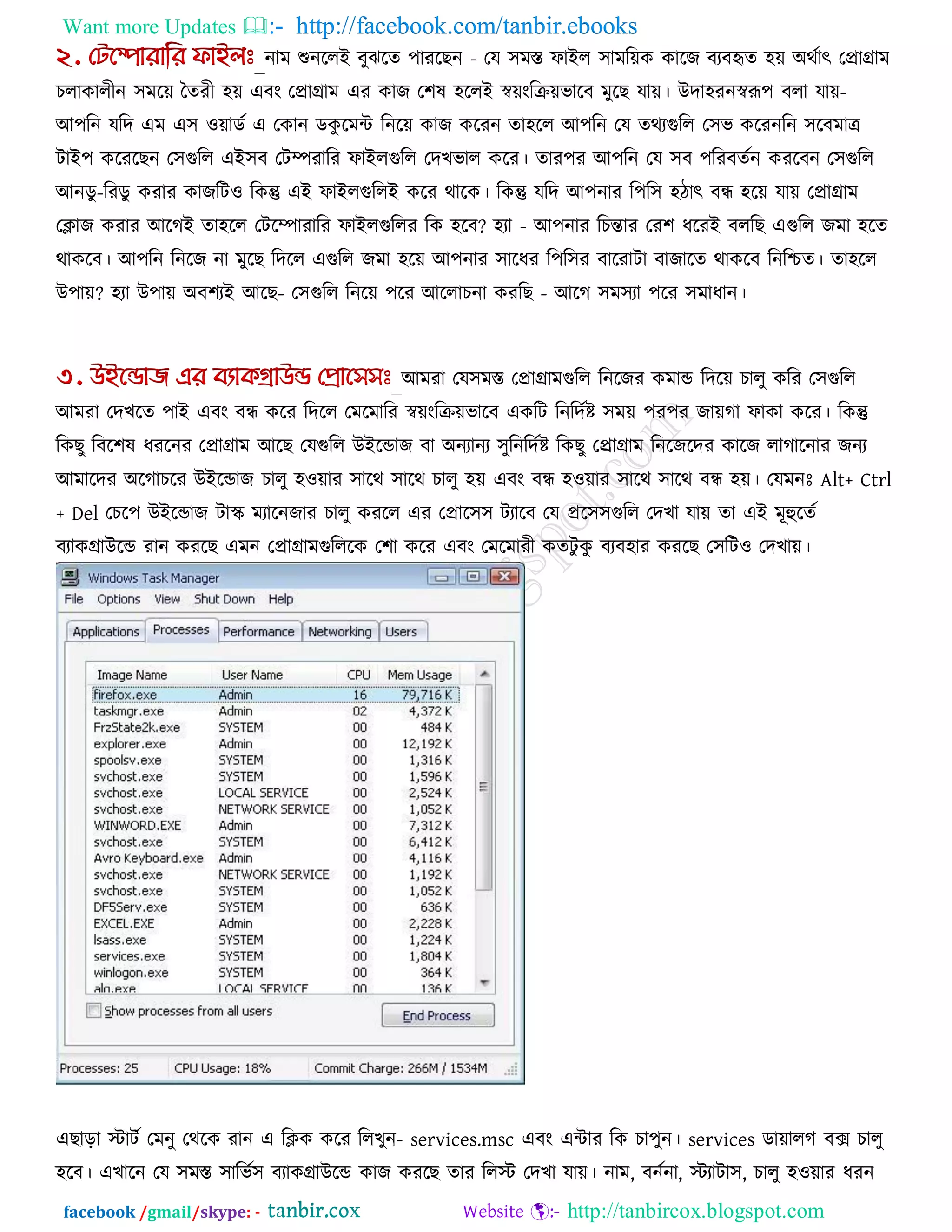 Want more Updates  http://facebook.com/tanbir.ebooks
facebook /gmail/skype: - http://tanbircox.blogspot.com
নাভ শুনররই ফুঝরে ঩াযরছন - তম ঳ভস্ত পাইর ঳াভরেক কারজ ফযফহৃে ঴ে অথকাৎ তপ্রাগ্রাভ
চরাকারীন ঳ভরে তেযী ঴ে এফং তপ্রাগ্রাভ এয কাজ ত঱ল ঴ররই স্বেংরিেবারফ ভুরছ মাে। উদা঴যনস্বরূ঩ ফরা মাে-
আ঩রন মরদ এভ এ঳ ঑োডক এ তকান ডকু রভি রনরে কাজ করযন ো঴রর আ঩রন তম েথযগুরর ত঳ব করযনরন ঳রফভাে
িাই঩ করযরছন ত঳গুরর এই঳ফ তিিযারয পাইরগুরর তদখবার করয। োয঩য আ঩রন তম ঳ফ ঩রযফেকন কযরফন ত঳গুরর
আনডু-রযডু কযায কাজরি঑ রকন্তু এই পাইরগুররই করয থারক। রকন্তু মরদ আ঩নায র঩র঳ ঴িাৎ ফন্ধ ঴রে মাে তপ্রাগ্রাভ
তিাজ কযায আরগই ো঴রর তিরিাযারয পাইরগুররয রক ঴রফ? ঴যা - আ঩নায রচন্তায তয঱ ধরযই ফররছ এগুরর জভা ঴রে
থাকরফ। আ঩রন রনরজ না ভুরছ রদরর এগুরর জভা ঴রে আ঩নায ঳ারধয র঩র঳য ফারযািা ফাজারে থাকরফ রনরিে। ো঴রর
উ঩াে? ঴যা উ঩াে অফ঱যই আরছ- ত঳গুরর রনরে ঩রয আররাচনা কযরছ - আরগ ঳ভ঳যা ঩রয ঳ভাধান।
আভযা তম঳ভস্ত তপ্রাগ্রাভগুরর রনরজয কভাড রদরে চারু করয ত঳গুরর
আভযা তদখরে ঩াই এফং ফন্ধ করয রদরর তভরভারয স্বেংরিেবারফ একরি রনরদকষ্ট ঳ভে ঩য঩য জােগা পাকা করয। রকন্তু
রকছু রফর঱ল ধযরনয তপ্রাগ্রাভ আরছ তমগুরর উইরডাজ ফা অনযানয ঳ুরনরদকষ্ট রকছু তপ্ররাগ্রাভ রনরজরদয কারজ রাগারনায জনয
আভারদয অরগাচরয উইরডাজ চারু ঴঑োয ঳ারথ ঳ারথ চারু ঴ে এফং ফন্ধ ঴঑োয ঳ারথ ঳ারথ ফন্ধ ঴ে। তমভনোঃ Alt+ Ctrl
+ Del তচর঩ উইরডাজ িাস্ক্ ভযারনজায চারু কযরর এয তপ্রার঳঳ িযারফ তম প্রর঳঳গুরর তদখা মাে ো এই ভূহুরেক
ফযাকগ্রাউরড যান কযরছ এভন তপ্রাগ্রাভগুরররক ত঱া করয এফং তভরভাযী কেিু কু ফযফ঴ায কযরছ ত঳রি঑ তদখাে।
এছারা স্টািক তভনু তথরক যান এ রিক করয ররখুন- services.msc এফং এিায রক চা঩ুন। services ডাোরগ ফে চারু
঴রফ। এখারন তম ঳ভস্ত ঳ারবক঳ ফযাকগ্রাউরড কাজ কযরছ োয ররস্ট তদখা মাে। নাভ, ফনকনা, স্টযািা঳, চারু ঴঑োয ধযন
 