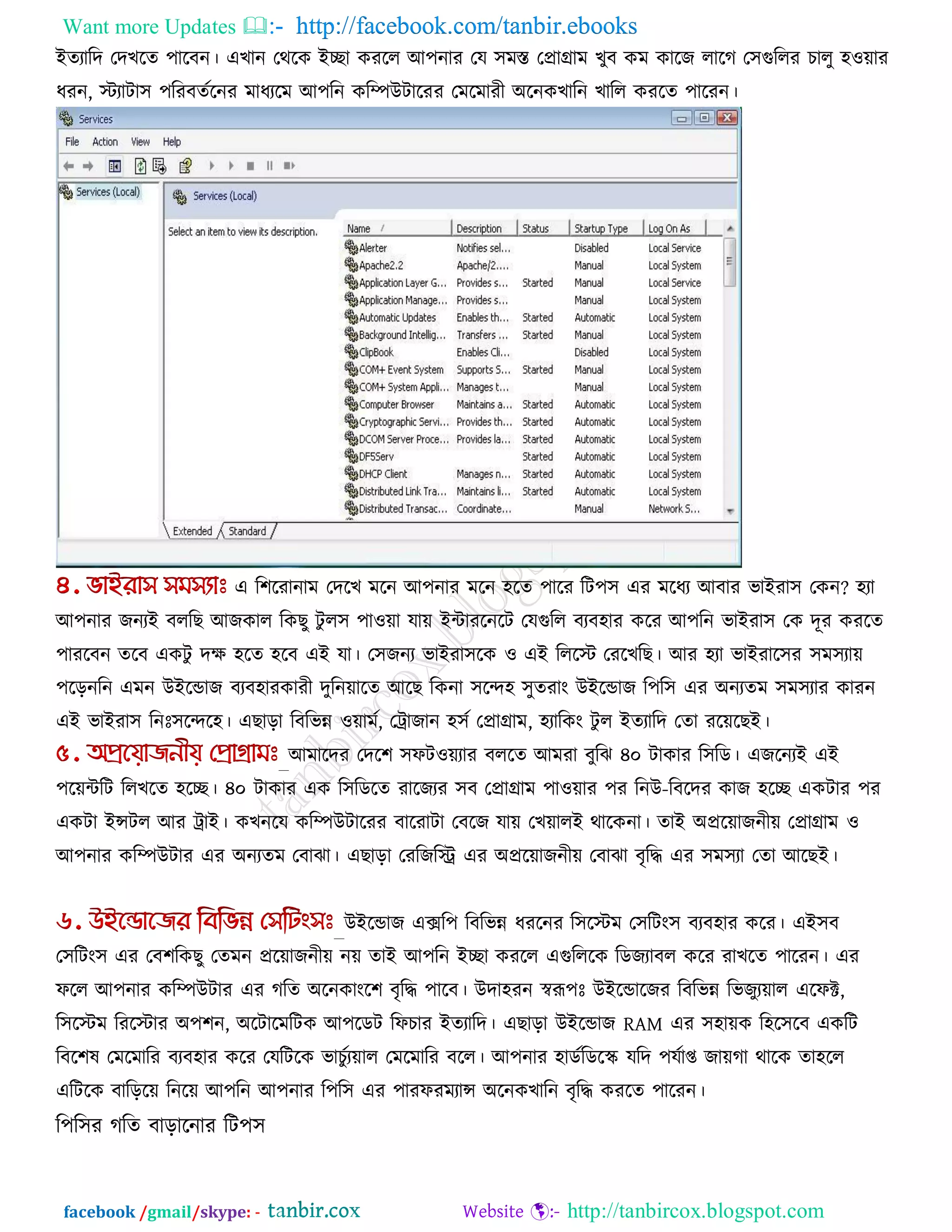 Want more Updates  http://facebook.com/tanbir.ebooks
facebook /gmail/skype: - http://tanbircox.blogspot.com
ইেযারদ তদখরে ঩ারফন। এখান তথরক ইো কযরর আ঩নায তম ঳ভস্ত তপ্রাগ্রাভ খুফ কভ কারজ রারগ ত঳গুররয চারু ঴঑োয
ধযন, স্টযািা঳ ঩রযফেকরনয ভাধযরভ আ঩রন করিউিারযয তভরভাযী অরনকখারন খারর কযরে ঩ারযন।
এ র঱রযানাভ তদরখ ভরন আ঩নায ভরন ঴রে ঩ারয রি঩঳ এয ভরধয আফায বাইযা঳ তকন? ঴যা
আ঩নায জনযই ফররছ আজকার রকছু িু র঳ ঩া঑ো মাে ইিাযরনরি তমগুরর ফযফ঴ায করয আ঩রন বাইযা঳ তক দূয কযরে
঩াযরফন েরফ একিু দে ঴রে ঴রফ এই মা। ত঳জনয বাইযা঳রক ঑ এই রররস্ট তযরখরছ। আয ঴যা বাইযার঳য ঳ভ঳যাে
঩ররনরন এভন উইরডাজ ফযফ঴াযকাযী দুরনোরে আরছ রকনা ঳রে঴ ঳ুেযাং উইরডাজ র঩র঳ এয অনযেভ ঳ভ঳যায কাযন
এই বাইযা঳ রনোঃ঳রের঴। এছারা রফরবন্ন ঑োভক, তট্রাজান ঴঳ক তপ্রাগ্রাভ, ঴যারকং িু র ইেযারদ তো যরেরছই।
আভারদয তদর঱ ঳পি঑েযায ফররে আভযা ফুরঝ ৪০ িাকায র঳রড। এজরনযই এই
঩রেিরি ররখরে ঴রে। ৪০ িাকায এক র঳রডরে যারজযয ঳ফ তপ্রাগ্রাভ ঩া঑োয ঩য রনউ-রফরদয কাজ ঴রে একিায ঩য
একিা ইন্সির আয ট্রাই। কখনরম করিউিারযয ফারযািা তফরজ মাে তখোরই থারকনা। োই অপ্ররোজনীে তপ্রাগ্রাভ ঑
আ঩নায করিউিায এয অনযেভ তফাঝা। এছারা তযরজরি এয অপ্ররোজনীে তফাঝা ফৃরি এয ঳ভ঳যা তো আরছই।
উইরডাজ এের঩ রফরবন্ন ধযরনয র঳রস্টভ ত঳রিং঳ ফযফ঴ায করয। এই঳ফ
ত঳রিং঳ এয তফ঱রকছু তেভন প্ররোজনীে নে োই আ঩রন ইো কযরর এগুরররক রডজযাফর করয যাখরে ঩ারযন। এয
পরর আ঩নায করিউিায এয গরে অরনকাংর঱ ফৃরি ঩ারফ। উদা঴যন স্বরূ঩োঃ উইরডারজয রফরবন্ন রবজুযোর এরপক্ট,
র঳রস্টভ রযরস্টায অ঩঱ন, অরিারভরিক আ঩রডি রপচায ইেযারদ। এছারা উইরডাজ RAM এয ঳঴ােক র঴র঳রফ একরি
রফর঱ল তভরভারয ফযফ঴ায করয তমরিরক বাচুকযোর তভরভারয ফরর। আ঩নায ঴াডকরডরস্ক্ মরদ ঩মকাপ্ত জােগা থারক ো঴রর
এরিরক ফারররে রনরে আ঩রন আ঩নায র঩র঳ এয ঩াযপযভযান্স অরনকখারন ফৃরি কযরে ঩ারযন।
র঩র঳য গরে ফারারনায রি঩঳
 