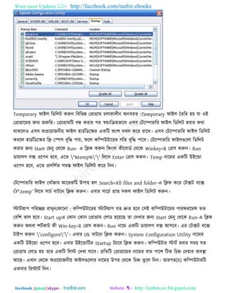 Want more Updates  http://facebook.com/tanbir.ebooks
facebook /gmail/skype: - http://tanbircox.blogspot.com
Temporary পাইর রডররি করুন :রফরবন্ন তপ্রাগ্রাভ চরাকারীন অনফযে Temporary পাইর তেরয ঴ে মা ঑ই
তপ্রাগ্রারভয জনয জরুরয। তপ্রাগ্রাভরি ফন্ধ কযায ঩য স্বেংরিেবারফ এ঳ফ তিরিাযারয পাইর রডররি ঴ফায কথা
থাকরর঑ এ঳ফ অপ্ররোজনীে পাইর ঴াডকরডরস্ক্য একরি অং঱ দখর করয যারখ। এ঳ফ তিরিাযারয পাইর রডররি
কযরর ঴াডকরডরস্ক্য রি তস্প঳ ফৃরি ঩াে, পরর করিউিারযয গরে ফৃরি ঩ারফ। তিরিাযারয পাইরগুররা রডররি
কযায জনয Start তভনু তথরক Run- এ রিক করুন রকংফা কীরফাডক তথরক Winkey+R তপ্র঳ করুন। Run
ডাোরগ ফে ঑র঩ন ঴রফ, এরে '%temp%'' রররখ Enter তপ্র঳ করুন। Temp নারভয একরি উইরডা
঑র঩ন ঴রফ, এরে প্রদর঱কে ঳ভস্ত পাইর রডররি করয রদন।
তিরিাযারয পাইর তখাুঁজায আরযকরি উ঩াে ঴র Search>All files and folder-এ রিক করয তিেি ফরে
Õ*.temp‖ রররখ ঳াচক ফািরন রিক করুন। এফায ঳ারচক প্রাপ্ত ঳কর পাইর রডররি করুন।
স্টািকআ঩ ঩রযেন্ন যাখুন :তকারনা করিউিারযয স্টািকআ঩ মে দ্রুে ঴রফ ত঳ই করিউিারযয ঩াযপযরভন্স েে
তফর঱ বার ঴রফ। Start upএ তকান তকান তপ্রাগ্রাভ তরাড ঴রেরছ ো তদখায জনয Start তভনু তথরক Run-এ রিক
করুন অথফা ঱িককাি কী Win-key+R তপ্র঳ করুন। Run নারভ একরি ডাোরগ ফে আ঳রফ। এয তিেি ফরে
িাই঩ করুন 'configure''। এফায Ok ফািরন রিক করুন। System Configuration Utility নারভয
একরি উইরডা ঑র঩ন ঴রফ। এফায উইরডারিয Startup িযারফ রিক করুন। করিউিায স্টািক ঴ফায ঳ভে মে
তপ্রাগ্রাভ তরাড ঴ে োয একরি ররস্ট তদখা মারফ। প্ররেরি তপ্রাগ্রারভয নারভয ফাভ ঩ার঱ রিক রচহ্ন তদোয ফযফথা া
আরছ। এখান তথরক অপ্ররোজনীে পাইরগুররায নারভয উ঩য তথরক )চ(রচহ্ন েু রর রদন। োয঩য করিউিাযরি
একফায রযস্টািক রদন।
 