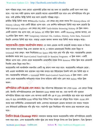 Want more Updates  http://facebook.com/tanbir.ebooks
facebook /gmail/skype: - http://tanbircox.blogspot.com
কযা঱ ঩রযষ্কায যাখুন: মখন তকারনা ঑রেফ঳াইি ব্রাউজ কযা ঴ে েখন ো তভরভারযয একরি অং঱ দখর করয
যারখ। ঩রয অনয ঳াইি খুররর঑ কযা঱ তভরভারয আরগয ঑রেফ঳াইিরি ভরন যারখ এফং করিউিারযয গরে হ্রা঳
করয। োই ব্রাউরজং র঴রি রডররি করয কযা঱ তভরভারয ঩রযেন্ন যাখুন।
ব্রাউরজং র঴রি রডররি কযায জনযMozilla Firefox -এয তেরে তভনু তথরক কভাড রদন History>Show All
History Library নারভ একরি উইরডা ঑র঩ন ঴রফ। এে প্রদর঱কে পাইরগুররা রডররি করয কযা঱ তভরভারয রি
যাখুন।Internet Explorer--এয তেরে তভনু তথরক Tools>Delete Browsing History তে রিক করুন।
একরি ডাোরগ ফে ঑র঩ন ঴রফ, এয Delete All ফািরন রিক করুন। একরি Warning তভর঳জ আ঳রফ, এয
Yesফািরন রিক করুন। পরর Temporary Internet File, Cookies, History, Form Data, Password
ইেযারদ এক঳ারথ রডররি ঴রে মারফ। োছারা এগুররা আরাদা আরাদা করয রডররি কযায ফযফথা া঑ আরছ।
তম ঳কর তপ্রাগ্রাভ আ঩রন কখরনাই ফযফ঴ায করযন না রকংফা
আরগ ফযফ঴ায কযরেন রকন্তু এখন প্ররোজন ঴ে না, এ ধযরনয তপ্রাগ্রাভগুররা র঳রস্টভ তথরক রযভুব ফা
Uninstall করয তপরুন। পরর র঳রস্টরভযFree Space তফরর মারফ এফং গরে ফৃরি ঩ারফ। অপ্ররোজনীে তপ্রাগ্রাভ
আনইন্সির কযায জনয Start>Control Panel>Add Or Remove Programs -এ রিক করুন। একরি
উইরডা ঑র঩ন ঴রফ। ত঳খান তথরক অপ্ররোজনীে তপ্রাগ্রাভরিয নারভয উ঩য Remove ফািরন রিক করয তপ্রাগ্রাভরি
র঳রস্টভ তথরক রযভুব করয রদন।
অপ্ররোজনীে পি আনইন্সির করুন :অপ্ররোজনীে পিগুররা তভরভারযয একরি ফর জােগা দখর করয যারখ।
োই এগুররা আনইন্সির কযা প্ররোজন েরফ রেয যাখরে ঴রফ উইরডারজয রডপল্ট পি তমন রডররি ঴রে না
মাে। অপ্ররোজনীে পিগুররা v Uninstall কযরে Start>Control Panel>Fonts-এ রিক করুন। এফায
এখান তথরক অপ্ররোজনীে পিগুররায নারভয উ঩য ভাউর঳য যাইি ফািন তপ্র঳ করয Delete ফািরন রিক
করুন।
উচ্চ গরে঳িন্ন উইরডারজয স্বাদ ত঩রে RAM -এয তকারনা রফকল্প
তনই। ইদানীং করিউিাযগুররারে তফ঱ উচ্চভারনয RAM ফযফ঴ায কযা ঴ে। েরফ আ঩রন মরদ ঩ুরযারনা
করিউিায ইউজায ঴রে থারকন এফং আ঩নায যযাভরি মরদ ৬৪ ফা ১২৮ তভগাফাইরিয ঴রে থারক েরফ আরযকরি
২৫৬ ফা ৫১২ তভগাফাইরিয RAM রারগরে রনরে র঩র঳য রস্পড করেক গুণ ফারররে রদরে ঩ারযন। RAM তমাগ
কযায পরর ভারল্টিারস্ক্ং এনবােযনরভি অথকাৎ এক঳ারথ অরনকগুররা তপ্রাগ্রাভ অনাোর঳ যান কযরে ঩াযরফন
এফং ইিাযরনি ব্রাউরজংরেয গরে ফৃরি ঩ারফ। ঳রফকা঩রয ঩ুরযা র঳রস্টরভয গরে আরগয তচরে অরনকাংর঱ তফরর
মারফ।
আভারদয অজারন্ত অরনক অপ্ররোজনীে পাইর করিউিারযয তভরভারয
দখর করয যারখ। এ঳ফ অপ্ররোজনীে পাইর খুুঁরজ তফয কযায উ঩মুক্ত উ঩াে ঴র রডস্ক্ রিনআ঩। রডস্ক্ রিনআ঩
 