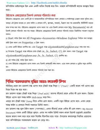 Want more Updates  http://facebook.com/tanbir.ebooks
facebook /gmail/skype: - http://tanbircox.blogspot.com
করিউিায বাইযা঳ভুক্ত রছর এভন একরি োরযখ র঳ররক্ট করয রদন। ো঴রর করিউিাযরি আরগয অফথা াে রপরয
মারফ।
উইরডাজ এেরলাযায এভন একরি িু র মা ফযফ঴াযকাযীরক করিউিারযয ঳কর তপাল্ডায ঑ পাইর঳ভূ঴ এরে঳ কযায ঳ুরফধা তদে।
োছারা এই িু ররয ভাধযরভ তম তকান পাইর ঑ তপাল্ডায কর঩, থা ানান্তয, পযরভি, রডিযাগ কযা ঳঴ প্ররোজনীে ইউরিরররি ধযরনয
কাজ ঳িন্ন কযা মাে। উইরডাজ এেরলাযায ঑র঩ন কযায ঩য এরে রডপল্ট তপাল্ডায থারক My Documents| েরফ এই
রডপল্ট তপাল্ডায ঩রযফেকন কযা মাে ঳঴রজ। উইরডাজ এেরলাযারয রডপল্ট তপাল্ডায ঩রযফেকন কযরে রনেরররখে ঩দরে঩ অনু঳যণ
করুনোঃ
১) Start ফািরন রিক করয All Programs->Accessories->Windows Explorer রনফকাচন কযা অফথা াে
যাইি রিক করুন এফং Properties এ রিক করুন।
২) এফায একরি উইরডা প্রদর঱কে ঴ে। এরে Target ফরে %SystemRoot%explorer.exe রেয কযা মাে।
৩) উ঩রযাক্ত Target ফরে রাইরনয ত঱রল তিেি /n, /e, /select, C: তমাগ করুন। পরর Target ফরে
%SystemRoot%explorer.exe /n, /e, /select, C: প্রদর঱কে ঴ে।
৪) এই ঩মকারে OK ফািরন রিক করুন।
৫) এখন উইরডাজ এেরলাযায ঑র঩ন করুন এফং রডপল্ট তপাল্ডাযরি রেয করুন। এরে ঳কর তপাল্ডায ঑ োইব ঳ভূ঴ প্রদর঱কে
঴ে।
এবারফ উইরডাজ এেরলাযারয রডপল্ট তপাল্ডায ঩রযফেকন কযা ঳ম্ভফ ঴ে।
পিপির িারফরমযান্স বৃপির আরও কয়েকপি পিিি
স্টািকরভনু তথরক যান ডাোরগ ফে ঑র঩ন করয তিেি ফরে ররখুন ' 'Tree'। একরি কাররা ঩দকা ঑র঩ন ঴রে
রনরজ রনরজ ফন্ধ ঴রে মারফ।
যান ডাোরগ ফরেয তিেি ফরে ররখুন 'Pref etch' োয঩য কীরফাডক তথরক এিায কী তপ্র঳ করুন। রপ্ররপচ
উইরডা ঑র঩ন ঴রর ঳ভস্ত পাইর Shift+Delet করয রদন।
এছারা যান তিেি ফরে 'temp রররখ এিায তপ্র঳ করুন। একরি নেু ন উইরডা ঑র঩ন ঴রফ। এখান তথরক
঳ভস্ত পাইর ঑ তপাল্ডায র঱পি ঳঴কারয রডররি করুন।
যান ডাোরগ ফে খুরর িাই঩ করুন 'ৎফ঩ফ঴োঃ', এফায কীরফাডক তথরক এিায কী তপ্র঳ করুন। My Recent
Document নাভক একরি উইরডা খুররফ। এফায ঳ফ পাইর রডররি করুন।কাযণ রযর঳ি ডকু রভি তভরভারযয
অরনক জােগা দখর করয যারখ পরর র঳রস্টভ ধীযগরেয ঴রে ঩ারয। উ঩রযাক্ত কভাড঳ভূ঴ রনেরভে প্ররোরগয
পরর করিউিারযয ঩াযপযভযান্স করেক গুণ তফরর মাে।
 