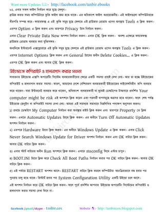 Want more Updates  http://facebook.com/tanbir.ebooks
facebook /gmail/skype: - http://tanbircox.blogspot.com
০২. এফায ঳কর পাইর রনফকাচন করয ভুরছ তপরুন।
ব্রাউজ কযায ঳ভে করিউিারয কু রক পাইর জভা ঴রে থারক। এয অরধকাং঱ পাইর অপ্ররোজনীে। এই পাইরগুররা করিউিাযরক
ধীযগরে ঳িন্ন করয। পাোযপে এ এই কু রক ঳ভূ঴ ভুরছ তপররে এই ব্রাউজায তপ্রাগ্রাভ ঑র঩ন অফথা াে Tools এ রিক করুন।
এয঩য Option এ রিক করুন এফং োয঩রয Privacy িযাফ রনফকাচন করুন।
এফায Clear Private Data Now অ঩঱ন রনফকাচন করুন। এফায OK রিক করুন। অফ঱য এরেরে পাোযপে
ব্রাউজায তপ্রাগ্রাভ ফযফ঴ায কযা মুরক্ত঳ঙ্গে।
অনযরদরক ইিাযরনি এেরলাযারয এই কু রক ঳ভূ঴ ভুরছ তপররে এই ব্রাউজায তপ্রাগ্রাভ ঑র঩ন অফথা াে Tools এ রিক করুন।
এয঩য Internet Options রিক করুন এফং General িযারফয অধীন Delete Cookies’ এ রিক করুন।
এয঩য OK রিক করুন এফং আফায OK রিক করুন।
঳াধাযনে উইরডাজ এের঩ অ঩ারযরিং র঳রস্টভ ফযফ঴াযকাযীরদয তেরে একরি ঳ভ঳যা প্রােই তদখা তদে। আয ো ঴রে উইরডারজয
কর঩যাইি ঑ ঴ারনাগাদ কযায ঳ভ঳যা। কাযণ, আভারদয তদর঱ তফর঱যবাগ ফযফ঴াযকাযী উইরডারজয রাইর঳ন্সরফ঴ীন কর঩ ফযফ঴ায
করয থারকন। মাযা ইিাযরনি ফযফ঴ায করয থারকন, অরধকাং঱ ফযফ঴াযকাযী না ফুরঝই তডস্ক্ির঩য িাস্ক্ফারয প্রদর঱কে Your
computer might be risk এই অ঩঱রন রিক করযন এফং ঩যফেকী ধা঩঳ভূর঴ অগ্র঳য ঴রে থারকন। পরর ত঱ল ঩মকন্ত
উইরডাজ তজনুইন ফা কর঩যাইি ঳ভ঳যা তদখা তদে। আভযা এই ঳ভ঳যায ঳ভাধারন রনেরররখে ঩দরে঩ অনু঳যন করুনোঃ
১) প্রথরভ তডস্ক্ির঩ My Computer রনফকাচন কযা অফথা াে যাইি রিক করুন এফং োয঩রয Property তে রিক
করুন। এখারন Automatic Updates িযারফ রিক করুন। এয অধীরন Turn Off Automatic Updates
অ঩঱ন রনফকাচন করুন।
২) এয঩রয Hardware িযারফ রিক করুন। এয অধীরন Windows Update এ রিক করুন। এফায Click
Never Search Windows Update for Driver অ঩঱ন রনফকাচন করুন এফং OK ফািরন রিক করুন।
আফায OK ফািরন রিক করুন।
৩) এফায স্টািক ফািরনয অধীন Run অ঩঱রন রিক করুন। এখারন msconfig রররখ এিায চা঩ুন।
৪) BOOT.INI িযারফ রিক করয Check All Boot Paths রনফকাচন কযায ঩য OK ফািরন রিক করুন। আফায OK
ফািরন রিক করুন।
৫) এই ঩মকারে RESTART অ঩঱ন আর঳। RESTART ফািরন রিক কযরর করিউিায স্বেংরিেবারফ ফন্ধ ঴ফায ঩য
঩ুনযাে চারু ঴রে থারক। রযস্টািক ঴ফায ঩য System Configuration Utility একরি উইরডা চরর আর঳।
এই অ঩঱ন রনফকাচন করয OK ফািরন রিক করুন। পরর ঩ূরফক প্রদর঱কে আ঩নায উইরডাজ অ঩ারযরিং র঳রস্টরভয কর঩যাইি ঑
঴ারনাগাদ কযায ঳ভ঳যা তদখা রদরফ না।
 