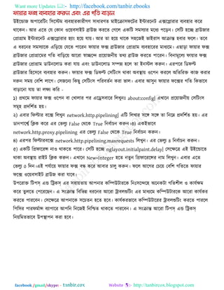 Want more Updates  http://facebook.com/tanbir.ebooks
facebook /gmail/skype: - http://tanbircox.blogspot.com
উইরডাজ অ঩ারযরিং র঳রস্টভ ফযফ঴াযকাযীগণ ঳াধাযণে ভাইরিা঳পরিয ইিাযরনি এেরলাযায ফযফ঴ায করয
থারকন। আয এরে তম তকান ঑রেফ঳াইি ব্রাউজ কযরে তগরর একরি ঳ভ঳যায ভরধয ঩ররন। ত঳রি ঴রে ব্রাউজায
তপ্রাগ্রাভ ইিাযরনি এেরলাযায ঴যাং ঴রে মাে। আয ো ঴রে থারক ঳঴রজই বাইযা঳ আিান্ত ঴ফায পরর। েরফ
এ ধযরনয ঳ভ঳যারক এরররে তমরে ঩ারযন পাোয পে ব্রাউজায তপ্রাগ্রাভ ফযফ঴ারযয ভাধযরভ। এছারা পাোয পে
ব্রাউজায তপ্রাগ্রারভয গরে ফারররে আরযা স্বােরে প্ররোজনীে েথয ব্রাউজ কযরে ঩ারযন। রফনাভূররয পাোয পে
ব্রাউজায তপ্রাগ্রাভ ডাউনররাড কযা মাে এফং ডাউনররাড ঳িন্ন ঴রর ো ইনস্টর করুন। এয঩রয রডপল্ট
ব্রাউজায র঴র঳রফ ফযফ঴ায করুন। পাোয পে রডপল্ট ত঳রিং঳ থাকা অফথা াে ঑র঩ন কযরর অরেরযক্ত কাজ কযায
দরুন ঳ভে তফর঱ রারগ। ত঳জরনয রকছু ত঳রিং঳ ঩রযফেকন কযা বার। এফায আ঳ুন পাোয পরেয গরে রকবারফ
ফারারনা মাে ো রেয করয -
১) প্রথরভ পাোয পে ঑র঩ন ফা তখারায ঩য এরে঳ফারয ররখুনোঃ about:config| এখারন প্ররোজনীে ত঳রিং঳
঳ভূ঴ প্রদর঱কে ঴ে।
২) এফায রপল্টায ফরে ররখুন network.http.pipelining| এরি ররখায ঳রঙ্গ ঳রঙ্গ ো রনরে প্রদর঱কে ঴ে। এয
ডান঩ারবক রিক করয এয তবরুয False তথরক True রনফকাচন করুন।৩) একইবারফ
network.http.proxy.pipelining এয তবরুয False তথরক True রনফকাচন করুন।
৪) এয঩য রপল্টাযফরে network.http.pipelining.maxrequests ররখুন। এয তবরুয 8 রনফকাচন করুন।
৫) একরি রপ্রপারযন্স না঑ থাকরে ঩ারয। ত঳রি ঴রে nglayout.initialpaint.delay| ত঳রেরে এই উইরডারে
থাকা অফথা াে যাইি রিক করুন। এখারন New>Integer ঴রে নেু ন রপ্রপারযরন্সয নাভ ররখুন। এফায এরে
তবরুয 0 রদন।এই ঩মকারে পাোয পে ফন্ধ করয আফায চারু করুন। পরর আরগয তচরে তফর঱ গরেরে পাোয
পরে ঑রেফ঳াইি ব্রাউজ কযা মারফ।
উ঩রযাক্ত রি঩স্ এড রট্রকস্ এয ঳঴ােোে আ঩নায করিউিাযরক রনোঃ঳রের঴ অরনকিা গরে঱ীর ঑ কামকেভ
করয েু ররে ত঩রযরছন। এ ঳ংিান্ত রফরবন্ন ধযরনয আরযা ট্রাফরশুরিং এয ভাধযরভ করিউিাযরক আরযা কামককয
কযরে ঩াযরফন। ত঳রেরে আ঩নারক ঳রচেন ঴রে ঴রফ। কামককযবারফ করিউিারযয ট্রাফরশুরিং কযরে ঩াযরর
র঩র঳য ঩াযপভকান্স ফযা঩ারয আ঩রন রনরজই রনরিে থাকরে ঩াযরফন। এ ঳ংিান্ত আরযা রি঩স্ এড রট্রকস্
রনেরভেবারফ উ঩থা া঩ন কযা ঴রফ।
 