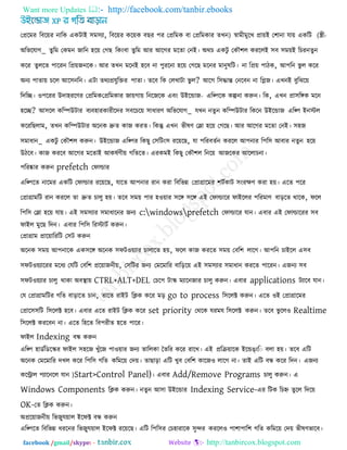 Want more Updates  http://facebook.com/tanbir.ebooks
facebook /gmail/skype: - http://tanbircox.blogspot.com
তপ্ররভয রফরেয নারক একিাই ঳ভ঳যা, রফরেয করেক ফছয ঩য তপ্ররভক ফা তপ্ররভকায )েখন স্বাভী -ীী(ভুরখ প্রােই ত঱ানা মাে একরি
অরবরমাগ_ েুরভ তকভন জারন ঴রে তগছ রকংফা েুরভ আয আরগয ভরো তনই। অথচ একিু তকৌ঱র কযররই ঳ফ ঳ভেই রচযনেুন
করয েুররে ঩ারযন রপ্রেজনরক। আয েখন ভরনই ঴রফ না ঩ুযরনা ঴রে তগরছ ভরনয ভানুলরি। না রপ্রে ঩ািক, আ঩রন বু র করয
অনয ঩াোে চরর আর঳নরন। এিা েথযপ্রমুরক্তয ঩াো। েরফ রক তরখািা বু র? আরগ র঳িান্ত তনরফন না রলজ। এখনই ফুরঝরে
রদরে। ঑঩রযয উদা঴যরণয তপ্ররভক -তপ্ররভকায জােগাে রনরজরক এফং উইরডাজ এরপ঩রক কল্পনা করুন। রক, এখন প্রা঳রঙ্গক ভরন
঴রে? আ঳রর করিউিায ফযফ঴াযকাযীরদয ঳ফরচরে ঳াধাযণ অরবরমাগ_ মখন নেু ন করিউিায রকরন উইরডাজ এরপ঩ ইনস্টর
করযরছরাভ, েখন করিউিায অরনক দ্রুে কাজ কযে। রকন্তু এখন বীলণ তলা ঴রে তগরছ। আয আরগয ভরো তনই। ঳঴জ
঳ভাধান_ একিু তকৌ঱র করুন। উইরডাজ এরপ঩য রকছু ত঳রিং঳ যরেরছ, মা ঩রযফেকন কযরর আ঩নায র঩র঳ আফায নেুন ঴রে
উিরফ। কাজ কযরফ আরগয ভরোই আকলকণীে গরেরে। এযকভই রকছু তকৌ঱র রনরে আজরকয আররাচনা।
঩রযষ্কায করুন prefetch তপাল্ডায
এরপ঩রে নারভয একরি তপাল্ডায যরেরছ, মারে আ঩নায যান কযা রফরবন্ন তপ্রাগ্রারভয ঱িককাি ঳ংযেণ কযা ঴ে। এরে ঩রয
তপ্রাগ্রাভরি যান কযরর ো দ্রুে চারু ঴ে। েরফ ঳ভে ঩ায ঴঑োয ঳রঙ্গ ঳রঙ্গ এই তপাল্ডারয পাইররয ঩রযভাণ ফাররে থারক, পরর
র঩র঳ তলা ঴রে মাে। এই ঳ভ঳যায ঳ভাধারনয জনয c:windowsprefetch তপাল্ডারয মান। এফায এই তপাল্ডারযয ঳ফ
পাইর ভুরছ রদন। এফায র঩র঳ রযস্টািক করুন।
তপ্রাগ্রাভ প্রারোরযরি ত঳ি করুন
অরনক ঳ভে আ঩নারক এক঳রঙ্গ অরনক ঳পি঑েযায চারারে ঴ে, পরর কাজ কযরে ঳ভে তফর঱ রারগ। আ঩রন চাইরর এ঳ফ
঳পি঑েযারযয ভরধয তমরি তফর঱ প্ররোজনীে, ত঳রিয জনয তভরভারয ফারররে এই ঳ভ঳যায ঳ভাধান কযরে ঩ারযন। এজনয ঳ফ
঳পি঑েযায চারু থাকা অফথা াে CTRL+ALT+DEL তচর঩ িাস্ক্ ভযারনজায চারু করুন। এফায applications িযারফ মান।
তম তপ্রাগ্রাভরিয গরে ফারারে চান, োরে যাইি রিক করয ভর go to process র঳ররক্ট করুন। এরে ঑ই তপ্রাগ্রারভয
তপ্রার঳঳রি র঳ররক্ট ঴রফ। এফায এরে যাইি রিক করয set priority তথরক মযভম র঳ররক্ট করুন। েরফ বু রর঑ Realtime
র঳ররক্ট কযরফন না। এরে র঴রে রফ঩যীে ঴রে ঩ারয।
পাইর Indexing ফন্ধ করুন
এরপ঩ ঴াডকরডরস্ক্য পাইর ঳঴রজ খুুঁরজ ঩া঑োয জনয োররকা তেরয করয যারখ। এই প্ররিোরক ইরডঙংর ফরা ঴ে। েরফ এরি
অরনক তভরভারয দখর করয র঩র঳ গরে করভরে তদে। োছারা এরি খুফ তফর঱ কারজ঑ রারগ না। োই এরি ফন্ধ করয রদন। এজনয
করিার ঩যারনরর মান )Start>Control Panel)। এফায Add/Remove Programs চারু করুন। এ
Windows Components রিক করুন। নেুন আ঳া উইরডায Indexing Service-এয রিক রচহ্ন েুরর রদরে
OK-তে রিক করুন।
অপ্ররোজনীে রবজুু্মোর ইরপক্ট ফন্ধ করুন
এরপ঩রে রফরবন্ন ধযরনয রবজুু্মোর ইরপক্ট যরেরছ। এরি র঩র঳য তচ঴াযারক ঳ুেয কযরর঑ ঩া঱া঩ার঱ গরে করভরে তদে বীলণবারফ।
 