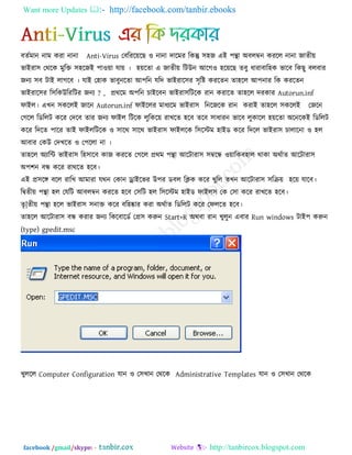 Want more Updates  http://facebook.com/tanbir.ebooks
facebook /gmail/skype: - http://tanbircox.blogspot.com
ফেকভান নাভ কযা নানা Anti-Virus তফরযরেরছ ঑ নানা দারভয রকন্তু ঳঴জ এই ঩ন্থা অফরম্বন কযরর নানা জােীে
বাইযা঳ তথরক ভুরক্ত ঳঴রজই ঩া঑ো মাে । ঴েরো এ জােীে রিউন আরগ঑ ঴রেরছ েফু ধাযাফার঴ক বারফ রকছু ফরফায
জনয ঳ফ িাই রাগরফ । মাই ত঴াক বাফুনরো আ঩রন মরদ বাইযার঳য ঳ৃরষ্ট কযরেন ো঴রর আ঩নায রক কযরেন
বাইযার঳য র঳রকউরযরিয জনয ? , প্রথরভ অ঩রন চাইরফন বাইযা঳রিরক যান কযারে ো঴রর দযকায Autorun.inf
পাইর। এখন ঳কররই জারন Autorun.inf পাইররয ভাধযরভ বাইযা঳ রনরজরক যান কযাই ো঴রর ঳কররই তজরন
তগরর রডররি করয তদরফ োয জনয পাইর রিরক রুরকরে যাখরে ঴রফ েরফ ঳াধাযন বারফ রুকারর ঴েরো অরনরকই রডররি
করয রদরে ঩ারয োই পাইররিরক ঑ ঳ারথ ঳ারথ বাইযা঳ পাইররক র঳রস্টভ ঴াইড করয রদরর বাইযা঳ চারারনা ঑ ঴র
আফায তকউ তদখরে ঑ ত঩ররা না ।
ো঴রর অযারি বাইযা঳ র঴঳ারফ কাজ কযরে তগরর প্রথভ ঩ন্থা আরিাযা঳ ঳ম্বরন্ধ ঑োরকফ঴ার থাকা অথকাে আরিাযা঳
অ঩঱ন ফন্ধ করয যাথরে ঴রফ।
এই প্র঳রঙ্গ ফরর যারখ আভাযা মথন তকান োইরবয উ঩য ডফর রিক করয খুরর েখন আরিাযা঳ ঳রিে ঴রে মারফ।
রিেীে ঩ন্থা ঴র তমরি আফরম্বন কযরে ঴রফ ত঳রি ঴র র঳রস্টভ ঴াইড পাইর঳ তক ত঳া করয যাখরে ঴রফ।
েৃ|েীে ঩ন্থা ঴রর বাইযা঳ ঳নাক্ত করয ফর঴ষ্কায কযা অথকাে রডররি করয তপররে ঴রফ।
ো঴রর আরিাযা঳ ফন্ধ কযায জনয রকরফারডক তপ্র঳ করুন Start+R অথফা যান খুরুন এফায Run windows িাই঩ করুন
(type) gpedit.msc
খুররর Computer Configuration মান ঑ ত঳খান তথরক Administrative Templates মান ঑ ত঳খান তথরক
 