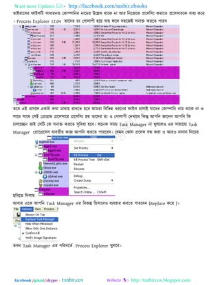 Want more Updates  http://facebook.com/tanbir.ebooks
facebook /gmail/skype: - http://tanbircox.blogspot.com
বাইযার঳য পাইররি ঳াধাযনে তকািারনয নারভয উরেখ থারক না আয রনরজরক প্রর঳র঳ং কযারে প্রর঳঳াযরক ফাধয করয
। Process Explorer 12.04 োরদয যং তগারা঩ী ঴রে মাে পরর ঳঴রজই ঳নাক্ত কযরে ঩াযফ
েরফ এই প্র঳রঙ্গ একিা কথা ভাথাে যাখরে ঴রফ আভযা রফরবন্ন ধযরনয পাইর চারাই মারদয তকািারন নাভ থারক না ঑
঳ারথ ঳ারথ ত঳ই তপ্রাগ্রাভ প্রর঳঳ারয প্রর঳র঳ং ঴ে োরদয যং ঑ তগারা঩ী তদখারফ রকন্তু আ঩রন জারনন আ঩রন রক
চারারেন োই ত঳রি তক ঳নাক্ত কযরে ঳ুরফধা ঴রফ। অরনক ঳ভে Task Manager না খুররর঑ এয ঳া঴ারময Task
Manager তপ্রারগ্রর঳঳ মাফেীে কাজ আ঩রন কযরে ঩াযরফন। তমভন তকান প্রর঳঳ ফন্ধ কযা ঑ আয঑ নানান রনরচয
ছরফরে রদরাভ
আফায এরক আ঩রন Task Manager এয রফকল্প র঴঳ারফ঑ ফযফ঴ায কযরে ঩াযরফন (Replace করয )।
েখন Task Manager এয ঩রযফরেক Process Explorer খুররফ।
 