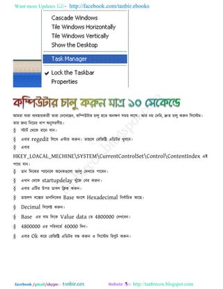 Want more Updates  http://facebook.com/tanbir.ebooks
facebook /gmail/skype: - http://tanbircox.blogspot.com
আভযা মাযা ফযফ঴াযকাযী োযা তদরখরছন, করিউিায চারু ঴রে অনেণ ঳ভে রারগ। আয নে তদরয, দ্রুে চারু করুন র঳রস্টভ।
োয জনয রনরচয ধা঩ অনু঳যণীে।
§ স্টািক তথরক যারন মান।
§ এফায regedit রররখ এিায করুন। ো঴রর তযরজরি এরডিয খুররফ।
§ এফায
HKEY_LOACAL_MECHINESYSTEMCurrentControlSetControlContentIndex এই
঩ারথ মান।
§ ডান রদরকয ঩যারনরর অরনকগুররা বযারু তদখরে ঩ারফন।
§ এখান তথরক startupdelay খুুঁরজ তফয করুন।
§ এফায এরিয উ঩য ডাফর রিক করুন।
§ ডােরগ ফরেয ডানরদরকয Base অংর঱ Hexadecimal রনফকারচে আরছ।
§ Decimal র঳ররক্ট করুন।
§ Base এয ফাভ রদরক Value data তে 4800000 তদখরফন।
§ 4800000 এয ঩রযফরেক 40000 রদন।
§ এফায Ok করয তযরজরি এরডিয ফন্ধ করুন ঑ র঳রস্টভ রযফুি করুন।
 