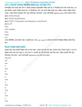 Want more Updates  http://facebook.com/tanbir.ebooks
facebook /gmail/skype: - http://tanbircox.blogspot.com
করিউিারয কাজ কযায পরর তিি ঑ রযর঳ি তপাল্ডারয অপ্ররোজনীে পাইর জভা ঴ে। মা র঳রস্টভরক ধীয গরে ঳িন্ন করয। এয
জনয রনেরভে এগুররা ঩রযষ্কায কযরে ঴ে। মা রফযরক্তকয঑ ফরি। মাক আ঩রন ইো কযরর ভাে ১ রিরক এগুররা ঩রযষ্কায কযরে
঩ারযন। এজনয রনরচয তকাডগুররা কর঩ করয তনাি঩যারড ত঩ষ্ট করুন। এফায তনাি঩যাডরি Digitalzone.bat নারভ ঳ংযেণ করুন।
@del /F/S/Q %temp%
@del /F/S/Q %windir%temp
@del /F/S/Q ‗C:Documents and Settingsuser nameRecent‘
@Echo off
Echo.
Echo Complete
Echo.
pause
exit
এফায পাইররিরে ডাফর রিক করুন। ো঴ররই ঴রফ। আয User name এয জােগাে আ঩নায র঳রস্টরভয ইউজায তনইভ রদরে
঴রফ।
কারজয ভারঝ ভারঝ র঳রস্টভ রযরি঱ করয ো বার থারক। এবারফ কে কযা মাে ফরুন, কেফায কযফ, কেেণ কযফ??? এে ফায
রযরি঱ কযরে বার রারগ ফরুন! না, বার রারগ না। এজনযই তো এরি আ঩নারদয জনয রনরে আ঳া। রনরচয তকাডরি কর঩ করয
তনাি঩যারড ত঩ষ্ট করুন। এফায তনাি঩যাডরি Digitalzone.cmd নারভ ত঳ব করুন।
Echo Off
cd/
tree
C:
Tree
D:
Tree
E:
Tree
F:
Tree
G:
Tree
H:
Tree
I:
Tree
 