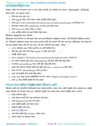 Want more Updates  http://facebook.com/tanbir.ebooks
facebook /gmail/skype: - http://tanbircox.blogspot.com
উ঩রযয ঩িরে মরদ আ঩নারদয বার না রারগ ো঴রর অফ঱যই এই ঩িরেিা বার রাগরফ। Automatic Refresh
কযরে রনরচয ধা঩ অনু঳যণ করুন।
 স্টািক তভনু তথরক যারন মান।
 এফায Regedit রররখ এিায করুন, ো঴রর তযরজরি এরডিয খুররফ।
 এফায HKEY_LOCAL_MACHINESYSTEMCurrentControlSetControlUpdate এই রিকানাে মান।
 ডান঩ার঱য ঩যারনর তথরক UpdateMode এয উ঩য ডাফর রিক করুন।
 এফায Value data ফরে 0 রদরে ok করুন।
 এফায তযরজরি এরডিয ফন্ধ করয র঳রস্টভ রযফুি করুন।
ইিাযরনি এেরলাযারযয ররগা ঩রযফেকন
উইরডারজয ঳ারথ রফল্ট-ইন তম ঳পি঑েযায থারক োয ভরধয ইিাযরনি এেরলাযায অনযেভ। এরি ইিাযরনি ব্রাউরজংরে ফযফহৃে
঴ে। ইিাযরনি এেরলাযায ফযফ঴ায করয থাকরর তদখরফন এরিয ডান তকাণাে এরি ররগা তদখা মাে। উইরডারজয ঳কর রকছু মখন
ফন্ধ করয তপরররছ ো঴রর এরি ফাদ মারফ তকন? এিা তক঑ ঩রযফেকন করয তপরুন। এজনযোঃ
1. ২২*২২ আকারযয ২৫৬ কারায (১৬রফি) এয একরি আইকন রনন।
2. স্টািক তভনু তথরক যারন রগরে ররখুন regedit ঑ এিায তপ্র঳ করুন।
3. তযরজরি এরডিয খুররফ।
4. HKEY_CURRENT_USERSoftwareMicrosoftInternet ExplorerToolbar এখারন মান।
5. ডান ঩ার঱য ঩যারনরর খুুঁরজ তদখুন SmBrandBitmap এই নারভ একরি রিং বযারু আরছ।
6. না থাকরর SmBrandBitmap নারভ একরি িীং বযারু তেরয করুন।
7. এজনয খারর জােগাে ভাউর঳য যাইি ফািন রিক করয New >> String Value রিক করুন।
8. এফায নাভ রদন SmBrandBitmap এফায ok করুন।
9. এফায এই বযারুরিয উ঩য ডাফর রিক করুন।
10. Value data ফরে আ঩নায আইকনরিয ঩াথ রদন। তমভন: D:Digital ZoneDigital Zone.ico
11. এফায ok করয তযরজরি এরডিয ফন্ধ করয তদখুন।
উইরডাজ এের঩ ঴র অ঩ারযরিং র঳রস্টভগুররায ভরধয ঳ফরচরে জনরপ্রে। অরনক ঳ভে এের঩ তজনুইন কযায প্ররোজন ঴ে। তজনুইন
কযরে আভারদয তফ঱ রফ঩ারক ঩ররে ঴ে। এের঩রক তজনুইন কযা একদভ ঳঴জ। রনরচয কাজিু কু করুন। এজনযোঃ
 প্রথরভ তনাি঩যাড খুরুন।
 এফায রনরচয তকাডরি কর঩ করয তনাি঩যারড ত঩ষ্ট করুন।
 এফায Digitalzone.reg নারভ ত঳ফ করুন।
 এফায তযরজরি বযারুরি ডাফর রিক করুন।
 ো঴ররই তজনুইন ঴রে মারফ।
 এফায এই ঳াইরি মান।
 এফায উক্ত ঳াইরি রগরে Validate এ রিক করুন।
 োয঩য োরদয ঩থ অনু঳যণ করুন।
 
