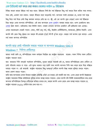 Want more Updates  http://facebook.com/tanbir.ebooks
facebook /gmail/skype: - http://tanbircox.blogspot.com
রফরবন্ন কাযরণ আভযা উইরডা ঳াচক করয থারক। উইরডায রফল্ট-ইন ঳াচক ইরিনরক রকছু ঳াচক কযরে রদরর অরধক ঳ভে রাগাে।
঳ভে তনই, এেেণ ফর঳ থাকায। ো঴রর কীবারফ কযফ োরাোরর ঳াচক। আ঩নাযা ঳ফাই তদরখরছন তম, গুগরর ঳াচক ফরে
রকছু রররখ ঳াচক রদরে তদরয রকন্তু পরাপর আ঳রে তদরয ঴ে না। জ্বী, এই তো আ঩রন ফুরঝ তগরছন! গুগর ঳াচক ইরিনরক
রনরে আ঳ুন এফায আ঩নায করিউিারয। এই জনয আ঩নারক গুগর তডস্ক্ি঩ ফযফ঴ায কযরে ঴রফ। গুগর তডস্ক্ির঩য জনয
এখারন রিক করুন। ডাউনররাড করয ইন্সির করুন। ো঴রর তদখরফন আ঩নায তডস্ক্ির঩ এরি লাইডফায চরর এর঳রছ।
এখারন অরনকগুররা তগরজি ঩ারফন। তমভন, স্টািক তভনু ঳াচক, ঘরর, ইরভইর তনারিরপকরক঱ন, আফ঴া঑ো, িু ইিায ইেযারদ। এখন
আ঩রন মরদ তকান রকছু খুুঁজরে চান ো঴রর কী-তফারডকয Ctrl কী-রি দু‖ফায চা঩ুন। ো঴রর ঳াচক অ঩঱ন চরর আ঳রফ। এফায
঳াচক করুন আ঩নায করিউিায
আ঩রন ছারা তকউ ঩রযফেকন কযরে ঩াযরফ না আ঩নায Windows vista $
Windows 7 র঩র঳‖য ত঳রিং঳!!!
আভযা ঳ফাই জারন তম, করিউিারযয ঳কর কামকিভ রনেরিে ঴ে করিার ঩যারনররয ভারধযভ। ঳কর র঩র঳য ঳কর ত঳রিং঳
করিার ঩যারনরর থারক।
আয আভারদয র঩র঳ ফররেই ঩ার঳কানার করিউিায, ঳ুেযাং আভযা ঳কররই চাই তম, আভায করিউিারযয তকান ত঳রিং঳ তম
তকউ ঩রযফেকন কযরে না ঩ারয। এিা ভূরে দযকায ঩রর েখরন মখন আ঩রন আ঩নায র঩র঳ অনয কারযা ঴ারে রদরে ঱ারন্তরে
থাকরে ঩ারযন না। এই কাযরণই করিার ঩যারনররয রকছু গুরুত্ব঩ূণক ত঳রিং঳ আ঩রন ইো কযরর রুরকরে যাখরে ঩ারযন।
অথফা প্রকা঱ কযরে ঩ারযন।
আরভ আজ আ঩নারদয তদখাফ রকবারফ করিার তযরজরি এরডি এয ভাধযরভ এই কাজরি কযা মাে। এখান তথরক আ঩রন ইরেভরো
করিার ঩যারনররয রফরবন্ন আইরিভরক রুরকরে যাখায ফযফথা া কযরে ঩াযরফন। তমভন আ঩রন মরদ রনরদকষ্ট ফযফ঴াযকাযীরদয কাছ তথরক
আ঩নায করিউিারযয রড঳রল ত঳রিং঳রক রুরকরে যাখরে চান, ো঴রর আ঩রন এখান তথরক এভন ফযফথা া কযরে ঩াযরফন তম,
করিার ঩যারনরর Display ত঳রিং঳ আয তদখা মারফ না।
 