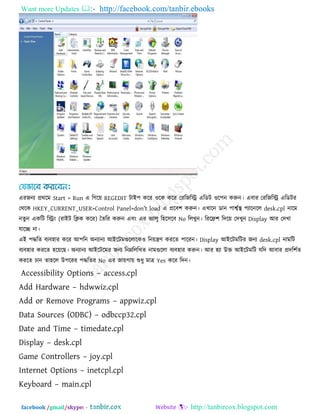 Want more Updates  http://facebook.com/tanbir.ebooks
facebook /gmail/skype: - http://tanbircox.blogspot.com
এযজনয প্রথরভ Start > Run এ রগরে REGEDIT িাই঩ করয ঑রক করয তযরজরি এরডি ঑র঩ন করুন। এফায তযরজরি এরডিয
তথরক HKEY_CURRENT_USER>Control Panel>don‖t load এ প্ররফ঱ করুন। এখারন ডান ঩াবকথা  ঩যারনরর desk.cpl নারভ
নেুন একরি রিং (যাইি রিক করয) তেরয করুন এফং এয বযারু র঴র঳রফ No ররখুন। রযরি঱ রদরে তদখুন Display আয তদখা
মারে না।
এই ঩িরে ফযফ঴ায করয আ঩রন অনযানয আইরিভগুররারক঑ রনেিণ কযরে ঩ারযন। Display আইরিভরিয জনয desk.cpl নাভরি
ফযফ঴ায কযরে ঴রেরছ। অনযানয আইরিরভয জনয রনেরররখে নাভগুররা ফযফ঴ায করুন। আয ঴যা উক্ত আইরিভরি মরদ আফায প্রদর঱কে
কযরে চান ো঴রর উ঩রযয ঩িরেয No এয জােগাে শুধু ভাে Yes করয রদন।
Accessibility Options – access.cpl
Add Hardware – hdwwiz.cpl
Add or Remove Programs – appwiz.cpl
Data Sources (ODBC) – odbccp32.cpl
Date and Time – timedate.cpl
Display – desk.cpl
Game Controllers – joy.cpl
Internet Options – inetcpl.cpl
Keyboard – main.cpl
 