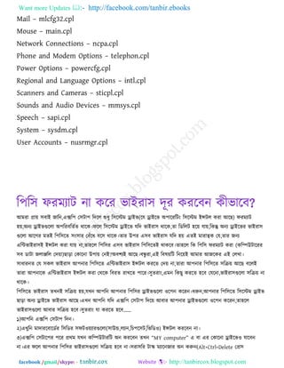 Want more Updates  http://facebook.com/tanbir.ebooks
facebook /gmail/skype: - http://tanbircox.blogspot.com
Mail – mlcfg32.cpl
Mouse – main.cpl
Network Connections – ncpa.cpl
Phone and Modem Options – telephon.cpl
Power Options – powercfg.cpl
Regional and Language Options – intl.cpl
Scanners and Cameras – sticpl.cpl
Sounds and Audio Devices – mmsys.cpl
Speech – sapi.cpl
System – sysdm.cpl
User Accounts – nusrmgr.cpl
র঩র঳ পযভযাি না করয বাইযা঳ দূয কযরফন কীবারফ?
আভযা প্রাে ঳ফাই জারন,এের঩ ত঳িা঩ রদরর শুধু র঳রস্টভ োইব(রম োইরব অ঩ারযরিং র঳রস্টভ ইন্সির কযা আরছ) পযভযাি
঴ে,অনয োইবগুররা অ঩রযফরেকে থারক।পরর র঳রস্টভ োইরব মরদ বাইযা঳ থারক,ো রডররি ঴রে মাে,রকন্তু অনয োইরবয বাইযা঳
গুররা আরগয ভেই র঩র঳রে ঳ং঳ায তফুঁরধ ফর঳ থারক।োয উ঩য এ঳ফ বাইযা঳ মরদ ঴ে এেই ভাযাত্বক তম,োয জনয
এরিবাইযা঳ই ইন্সির কযা মাে না,ো঴রর র঩র঳য এ঳ফ বাইযা঳ র঩র঳রেই থাকরফ।ো঴রর রক র঩র঳ পযভযাি কযা (করিউিারযয
঳ফ ডািা জরািরর তদো)ছারা তকারনা উ঩াে তনই?অফ঱যই আরছ।ফন্ধু যা,এই রফলেরি রনরেই আভায আজরকয এই তরখা।
঳াধাযনে তম ঳কর বাইযা঳ আ঩নায র঩র঳রে এরিবাইযা঳ ইন্সির কযরে তদে না,োযা আ঩নায র঩র঳রে ঳রিে আরছ ফররই
োযা আ঩নারক এরিবাইযা঳ ইন্সির কযা তথরক রফযে যাখরে ঩ারয।঳ুেযাং,এভন রকছু কযরে ঴রফ তমরনা,বাইযা঳গুররা ঳রিে না
থারক।
র঩র঳রে বাইযা঳ েখনই ঳রিে ঴ে,মখন আ঩রন আ঩নায র঩র঳য োইবগুররা ঑র঩ন করযন।ধরুন,আ঩নায র঩র঳রে র঳রস্টভ োইব
ছারা অনয োইরব বাইযা঳ আরছ।এখন আ঩রন মরদ এের঩ ত঳িা঩ রদরে আফায আ঩নায োইবগুররা ঑র঩ন করযন,ো঴রর
বাইযা঳গুররা আফায ঳রিে ঴রফ।঳ুেযাং মা কযরে ঴রফ’’
১)আ঩রন এের঩ ত঳িা঩ রদন।
২)এখুরন ভাদাযরফারডকয র঳রডয ঳পি঑েযাযগুররা(঳াউড,রযান,রচ঩র঳ি,রবরড঑) ইন্সির কযরফন না।
৩)এের঩ ত঳িার঩য ঩রয প্রথভ মখন করিউিাযরি অন কযরফন েখন ‗MY computer‘ এ ফা এয তকারনা োইরব঑ মারফন
না।এয পরর আ঩নায র঩র঳য বাইযা঳গুররা ঳রিে ঴রফ না।঳যা঳রয িাস্ক্ ভযারনজায অন করুন(Alt+Ctrl+Delete তপ্র঳
 