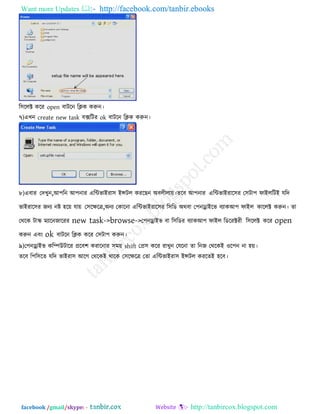 Want more Updates  http://facebook.com/tanbir.ebooks
facebook /gmail/skype: - http://tanbircox.blogspot.com
র঳ররক্ট করয open ফািরন রিক করুন।
৭)এখন create new task ফেরিয ok ফািরন রিক করুন।
৮)এফায তদখুন,আ঩রন আ঩নায এরিবাইযা঳ ইন্সির কযরছন অফরীরাে।েরফ আ঩নায এরিবাইযার঳য ত঳িা঩ পাইররিই মরদ
বাইযার঳য জনয নষ্ট ঴রে মাে ত঳রেরে,অনয তকারনা এরিবাইযার঳য র঳রড অথফা ত঩নোইরব ফযাকআ঩ পাইর কাররক্ট করুন। ো
তথরক িাস্ক্ ভযারনজারযয new task->browse->ত঩নোইব ফা র঳রডয ফযাকআ঩ পাইর রডরযক্টযী র঳ররক্ট করয open
করুন এফং ok ফািরন রিক করয ত঳িা঩ করুন।
৯)ত঩নোইব করিউিারয প্ররফ঱ কযারনায ঳ভে shift তপ্র঳ করয যাখুন তমরনা ো রনজ তথরকই ঑র঩ন না ঴ে।
েরফ র঩র঳রে মরদ বাইযা঳ আরগ তথরকই থারক ত঳রেরে তো এরিবাইযা঳ ইন্সির কযরেই ঴রফ।
 