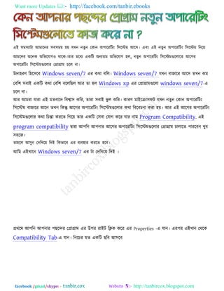 Want more Updates  http://facebook.com/tanbir.ebooks
facebook /gmail/skype: - http://tanbircox.blogspot.com
এই ঳ভ঳যািা আভারদয ঳ফ঳ভে ঴ে মখন নেুন তকান অ঩ারযরিং র঳রস্টভ আর঳। এফং এই নেুন অ঩ারযরিং র঳রস্টভ রনরে
আভরদয অরনক অরবরমাগ঑ থারক।োয ভরধয একরি অনযেভ অরবরমাগ ঴র, নেুন অ঩ারযরিং র঳রস্টভগুররারে আরগয
অ঩ারযরিং র঳রস্টভগুররায তপ্রাগ্রাভ চরর না।
উদা঴যণ র঴র঳রফ Windows seven/7 এয কথা ফরর। Windows seven/7 মখন ফাজারয আর঳ েখন কভ
তফর঱ ঳ফাই একরি কথা তফর঱ ফরররছর আয ো ঴র Windows xp এয তপ্রাগ্রাভগুররা windows seven/7-এ
চরর না।
আয আভযা মাযা এই ভেফারদ রফবা঳ করয, োযা ঳ফাই বু র করয। কাযণ ভাইরিা঳পি মখন নেুন তকান অ঩ারযরিং
র঳রস্টভ ফাজারয আরন েখন রকন্তু আরগয অ঩ারযরিং র঳রস্টভগুররায কথা রফরফচনা কযা ঴ে। আয এই আরগয অ঩ারযরিং
র঳রস্টভগুররায কথা রচন্তা কযরে রগরে োয একরি ত঳ফা তমাগ করয মায নাভ Program Compatibility. এই
program compatibility িাযা আ঩রন আ঩নায আরগয অ঩ারযরিং র঳রস্টভগুররায তপ্রাগ্রাভ চারারে ঩াযরফন খুফ
঳঴রজ।
ো঴রর আ঳ুন তদরখরে রদই রকবারফ এয ফযফ঴ায কযরে ঴রফ।
আরভ এইখারন Windows seven/7 এয িা তদরখরে রদই ।
প্রথরভ আ঩রন আ঩নায ঩ছরেয তপ্রাগ্রাভ এয উ঩য যাইি রিক করয এয Properties -এ মান। এয঩য এইখান তথরক
Compatibility Tab-এ মান। রনরচয ভে একরি ছরফ আ঳রফ
 