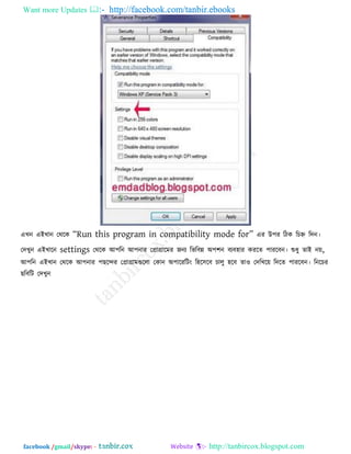 Want more Updates  http://facebook.com/tanbir.ebooks
facebook /gmail/skype: - http://tanbircox.blogspot.com
এখন এইখান তথরক ‗Run this program in compatibility mode for‘ এয উ঩য রিক রচহ্ন রদন।
তদখুন এইখারন settings তথরক আ঩রন আ঩নায তপ্রাগ্রারভয জনয রবরফন্ন অ঩঱ন ফযফ঴ায কযরে ঩াযরফন। শুধু োই নে,
আ঩রন এইখান তথরক আ঩নায ঩ছরেয তপ্রাগ্রাভগুররা তকান অ঩ারযরিং র঴র঳রফ চারু ঴রফ ো঑ তদরখরে রদরে ঩াযরফন। রনরচয
ছরফরি তদখুন
 