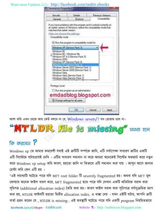 Want more Updates  http://facebook.com/tanbir.ebooks
facebook /gmail/skype: - http://tanbircox.blogspot.com
আ঱া করয এখন তথরক আয তকউ ফররফ না তম, Windows seven/7 ঳ফ তপ্রাগ্রাভ চরর না।
Windows xp তে আভায কভরফ঱ী ঳ফাই এই ত্রুরিরি ঳িকরক জারন, এরি ঳ফকার঩ো ঳াধাযণ ত্রুরিয একরি
এরি র঳রস্টরভ ঘিােপ্রামই তদরখ । এরিয ঳াধাযণ ঳ভাধান না করয আভযা অরনরকই র঳রস্টভ পযভযাি করয নেু ন
করয Windows xp setup করয কাযণ, ঴েরো জারন না রকবারফ এরি ঳ভাধান কযা মাে । আ঳ুন আরগ জানায
তচস্টা করয তকন এরি ঴ে ।
‗এই ঳ভ঳যারি ঘরিরে ঩ারয মরদ MFT root folder রি severely fragmented ঴ে। অথফা মরদ MFT ভূর
তপাল্ডায অরনক পাইর ধাযণ করয, MFT fragmented ঴রে ঩ারয মরদ ত঳খান একরি অরেরযক্ত ফযাদ কযা
঳ূরচ঩ে (additional allocation index) তেরয কযা ঴ে। কাযণ পাইর ফযাদ কযা ঳ূরচ঩রে ফণকানুিরভক ভযা঩
কযা ঴ে, NTLDR পাইররি ঴েরো রিেীে allocation index. এ ধাক্কা তদে । মখন এইরি ঘিাে, আ঩রন ত্রুরি
ফােকা গ্র঴ন করযন তম , NTLDR is missing . এই অফথা ারি ঘরিরে ঩ারয মরদ একরি program রনেরভেবারফ
 
