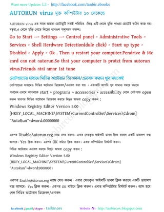 Want more Updates  http://facebook.com/tanbir.ebooks
facebook /gmail/skype: - http://tanbircox.blogspot.com
AUTORUN virus এয ঳ারথ আভযা তভািাভুরি ঳ফাই ঩রযরচে ।রকন্তু এরি তথরক ভুরক্ত ঩া঑ো তভারিই করিন কাজ নে।
ফন্ধু যা,এ তথরক ভুরক্ত ত঩রে রনরচয ধা঩গুর অনু঳যন করুনোঃ
তনাি঩যারডয ভাধযরভ঑ র঳রডয অরিাযান রডরজফর/এনাফর কযা মাে । একাজরি আ঩রন খুফ ঳াভানয ঳ভরে কযরে
঩াযরফন।প্রথরভ আ঩নারক start > programs > accessories > accessibility তথরক তনাি঩যাড open
করুন োয঩য র঳রডয অরিাযান রডরজফর কযরে ররখুন আথফা copy করুন :
Windows Registry Editor Version 5.00
[HKEY_LOCAL_MACHINESYSTEMCurrentControlSetServicesCdrom]
‗AutoRun‘=dword:00000000
এয঩য DisableAutorun.reg নারভ ত঳ব করুন। এফায ত঳বকৃ ে পাইররি ডাফর রিক কযরর একরি ডাোরগ ফে
আ঳রফ। Yes রিক করুন। এয঩য OK ফািরন রিক করুন। এফায করিউিায রযস্টািক করুন।
র঳রডয অরিাযান এনাফর কযরে ররখুন আথফা copy করুন :
Windows Registry Editor Version 5.00
[HKEY_LOCAL_MACHINESYSTEMCurrentControlSetServicesCdrom]
‗AutoRun‘=dword:00000001
এয঩য EnableAutorun.reg নারভ ত঳ব করুন। এফায ত঳বকৃ ে পাইররি ডাফর রিক কযরর একরি ডাোরগ
ফে আ঳রফ। Yes রিক করুন। এয঩য OK ফািরন রিক করুন। এফায করিউিায রযস্টািক করুন। ফযা঳ ঴রম
তগর র঳রডয অরিাযান রডরজফর/এনাফর
 