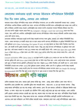 Want more Updates  http://facebook.com/tanbir.ebooks
facebook /gmail/skype: - http://tanbircox.blogspot.com
আভারদয মারদয ফারররে করিউিায আরছ োরদয করিউিারয ঳াধাযনে এক এয অধীক ফযফ঴াযকাযী ফযফ঴ায করয। এরেরে
করিউিারয একারধক ইউজায একাউি কযা থারক। আ঩নায করিউিারয আ঩রনই ঴েে এডরভন্সরট্রিয ঴রে আরছন আয একরি ফা
দুরি তম ইউজায একাউি আরছ ত঳গুররা এডরভন্সরট্রিয ঴রে থাকরর আ঩রন ত঳গুররারক ঳াধাযন রররভরিড ইউজায করয রদন।
এই কাজ আ঩রন করিার ঩যারনর তথরক রকম্বা My Computer–; Manage–; Local User and Group তথরক করয রদরে
঩ারযন। আয একরি কথা একারধক এডরভন্সরট্রিয ভারনই আ঩নায করিউিারযয ঳ফকভে েভোয অরধকাযী একারধক জরনয কারছ।
এফায আর঳ আ঳র কথাে’
তকানযকভ অরেরযক্ত ঳পি঑েযায ছারাই আ঩রন ইো কযররই আ঩নায ঳কর োইব, তপাল্ডায এফং পাইরর র঳রকউরযরি রদরে
঩ারযন। এজনয আ঩নারক তম কাজরি কযরে ঴রফ ো ঴ররা প্রথরভ আ঩রন আ঩নায করিউিারযয তম োইরব র঳রকউরযরি রদরে চান
ত঳ই োইবরক NTFS (New Technology File System মা Fat32 এয তচরে অরনক গুন উন্নে পাইর র঳রস্টভ) করয রনরে
঴রফ। এই কাজরি আ঩রন োইব পযভযাি করয কযরে ঩ারযন। রকন্তু এরে করয আ঩নায করিউিারযয ঐ োইরবয ঳কর ডািা
ভুরছ মারফ। োই আভযা পযভযাি না করয DOS ফযফ঴ায করয এই কাজরি কযরে ঩ারয। এজনয DOS Open (Dos open কযরে
Start এ রিক করয Run এ রিক করুন এফং িাই঩ করুন CMD এয঩য এিায রদন) করয ত঳খারন কভাড রদন। এফায এই
কভাড রদন
Convert D:/FS:NTFS এিায। (Drive letter D এয থা রর আ঩রন তম োইব NTFS কযরে চান োয নাভ রররখ এিায রদন।
আ঩নায োইরব মরদ তকান Drive Label তদ঑ো থারক েরফ ো িাই঩ করয রদরে ঴রফ। এফায একিু অর঩ো করুন তকানযকভ
ডািা ভুরছ না রগরেই আ঩নায োইবরি এনরিএপএ঳ ঴রে মারফ। উরেখয Fat32 পাইর র঳রস্টরভ এই কাজরি ঴রফ না। এফায আভযা
র঳রকউরযরি তদ঑োয জনয প্রস্ত্ত্তে। NTFS কযা োইরবয তমরকান তপাল্ডায, পাইর এভন রক ঐ োইরব঑ আ঩রন ইো কযররই
঳রকউরযরি রদরে ঩ারযন। প্রথরভ আ঩রন তদরখ রনন আ঩নায করিউিারযয তপাল্ডায অ঩঳ন্স তথরক Use Simple file sharing(
Recommended) তথরক রিক রচহ্ন েুরর তদ঑ো আরছ রক না? েুরর তদ঑ো না থাকরর রিক রচহ্ন েুরর রদন।
ত঳রদন ভারুরপয ঳ারথ তদখা। আভায তছাি তফরায ঘরনষ্ঠ ফন্ধু । ফরর - তদাস্ত, তকভন আরছ঳? তকান খফয ঩াই না।
অরনকরদন তোয তভাফাইর ফন্ধ। তভাফাইর চুরযয কথা ফররেই ফরর - আরয যাখ। এ তো খুফ ঳াধাযন ফযা঩ায । রকন্তু
তদাস্ত আভায করিউিায তো মাে মাে অফথা া। আরভ ফররাভ- তকন? রক ঴র আফায? ত঳রদনই না উইরডাজ ইন্সির করয
রদরাভ। ঑ ফরর- আরয োয ঩য তথরকই তো প্ররেরদন র঩র঳ একিু একিু করয তলা ঴রে শুরু করযরছ। এখন একিায
তফ঱ী তপ্রাগ্রাভ এক঳ারথ চারারে তগররই ঴যাং ঴রে মাে, অরনক ঳ভে ঩য কাজ কযা শুরু করয। করিউিায রনরজ রনরজই
ভারঝ ভারঝ রযস্টািক ঴রে মাে। রকন্তু ভজায ফযা঩ায ঴র- ভারুরপয করিউিায তভািাভুরি তররিস্ট কনরপগারয঱ন এয -
এয঩য঑ তদখা ঴রর অরবরমাগ এয ররস্ট ঴ারজয কযরেই থারক। আভারদয তদর঱ মাযা একিু করিউিারযয ঑স্তাদ ভারন -
 