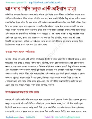 Want more Updates  http://facebook.com/tanbir.ebooks
facebook /gmail/skype: - http://tanbircox.blogspot.com
করিউিায ফযফ঴াযকাযীযা ফররে তগরর ঳ফাই বাইযা঳ তেি রডরিক্ট নাভক বীরেকয ঑ রফযরক্তকয ফারকযয ঳ারথ
঩রযরচে৷ এরি বাইযা঳ র঩র঳য কারজয গরে ধীয করয তদে, ভারঝ ভরধযই রবরত্ত঴ীন রকছু ঳ংরকে ঩ারিরে কারজয
ভরধয রফযরক্তয উরেক ঘিাে, রপ ফছয আফায এরি বাইযা঳ ত঳ফাদানকাযী তকািারনগুররারক রনরদকষ্ট ঩রযভাণ িাকা
রদরে ঴ে, তকারনা তকারনা ঳ভে তদখা মাে তম একরি এরি বাইযা঳ তপ্রাগ্রাভ রদরে আ঩নায দযকাযী ঳ফ কাজ
কযরে ঩াযরছন না আফায এরদরক ইিাযরনি ব্রাউজ কযা রকংফা কারজয প্ররোজরন েথযারদ ত঱োয কযায খারেরয
এরি বাইযা঳ এয প্ররোজনীেো অস্বীকায঑ কযরে ঩াযরছন না৷ এই '঱াুঁরখয কযাে' এ ঩রর স্ববাফেই ভাথাে
একরি প্রশ্ন চরর আর঳, ো঴র: এরি বাইযা঳রক 'না' ফরা মাে রক? ঴যাুঁ ঩ািক, আ঩নায জনয ঴যাুঁ-তফাধক
উত্তযরিই অর঩ো কযরছ৷ বাইযা঳ ঑ স্পাই঑েযায তথরক আ঩নায করিউিাযরক ভুক্ত যাখরে আ঩নারক রনরচয
রনরদক঱নাগুররা আত্মথা  কযরে ঴রফ এফং তভরন চররে ঴রফ৷
আ঩নায র঩র঳রে মরদ তকান এরি বাইযা঳ ঳পি঑েযায ইনস্টর না থারক েরফ র঩র঳ তম স্টযাডাডক ভারনয ঑ আ঳র
঳পি঑েযায রদরে চররছ এ রফলেরি রনরিে করুন৷ ধযা মাক, আ঩রন তকারনা রনকিজরনয তথরক তকারনা পাইর
ত঱োয করযরছন অথফা তকারনা ত঱োয঑োয ফা রি঑েযায ঳াইি তথরক আ঩নায দযকাযী রকছু ডাউনররাড কযরছন৷
এখন এরিবাইযা঳ কামককয থাকরর আ঩রন খুফ ঳঴রজই ডাউনররাড কযা ডািাগুররা স্ক্যান করয ত঳গুররারে
বাইযার঳য অরস্তত্ব ঳িরকক রনরিে ঴রে ঩াযরেন৷ রকন্তু এরি-বাইযা঳ ছারা আ঩রন ফুঝরেই ঩াযরফন না তকারনা
পাইর ফা ডকু রভরি বাইযা঳ আরছ রক না৷ ঳ুেযাং, রনযা঩ত্তায ঳ারথ আ঩নায অফ঱যই রফবস্ত তম ঳াইি ফা
ত঱োয঑োযগুররা আরছ োরে ব্রাউজ কযরে ঴রফ৷ এখন ঩মকন্ত করিউিায ফযফ঴াযকাযীরদয একিা ফর অং঱
এবারফ কাজ করয মারেন৷ ঳ুেযাং রফবা঳ যাখুন, আ঩রন঑ ঩াযরফন!
আ঩নায মরদ একরিয তফর঱ র঩র঳ তথরক থারক েরফ ত঳গুররারক একরি ত঱োযায রডবাই঳ রদরে এক঳রঙ্গ মুক্ত করয
তপরুন৷ এখন আ঩রন মরদ একরি র঩র঳রে এরিবাইযা঳ তপ্রাগ্রাভ ইনস্টর করযন, তো তমরি রদরে আ঩রন ঩ুরযা
র঳রস্টভরি স্ক্যান কযরে ঩াযরফন অথকাত্ একরি র঩র঳ তথরক অনয র঩র঳'য ঳ফ পাইর-তপাল্ডায রকংফা োইবগুররা
মখন আ঩রন তদখরে ফা খুররে ঩াযরফন, েখন স্ক্যানায রদরে আ঩রন ঳ফগুররা র঩র঳ই স্ক্যান কযরে ঩াযরফন৷ আয
 