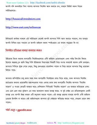 Want more Updates  http://facebook.com/tanbir.ebooks
facebook /gmail/skype: - http://tanbircox.blogspot.com
আ঩রন মরদ অনরাইরন রফনা ঩ে঳াে আ঩নায র঳রস্টভ স্ক্যান কযারে চান, ো঴রর রবরজি করুন রনরচয
঳াইিগুররারে-
http://housecall.trendmicro.com
http://www.eset.com/onlinescan
ইিাযরনি কামককয থাকরর এই ঳াইিগুররা তথরকই আ঩রন আ঩নায র঩র঳ স্ক্যান কযারে ঩াযরফন, মায ভাধযরভ
আ঩রন রনরিে ঴রে ঩াযরফন তম আ঩রন বাইযা঳ অথফা স্পাই঑েযায এয কফরর ঩রররছন রক না!
উইরডাজ রকংফা অনযানয অ঩ারযরিং র঳রস্টভগুররারে এরি বাইযা঳ তপ্রাগ্রাভগুররা এখন ঩মকন্ত রফর-ইন রপচায
র঴র঳রফ অন্তবর্ ূক্ত ঴েরন রকন্তু র঩র঳ ইউজাযযা রনযা঩ত্তায রফলেরি রনরে ঳ংগে কাযরণই অরনক তফর঱ বাফরছন৷
আ঩নায র঩র঳রে খুুঁরজ ত঩রে তদখুন, রকছু তভর঑েযায প্ররকি঱ন ঩ারফন মা রদরে ঴েরো আ঩নায রকছু প্ররোজন
রভিরে ঩ারয৷
আ঩নায করিউিায চারু ঴ফায ঳ভে মখন অ঩ারযরিং র঳রস্টরভয তরাড রনরে থারক, েখন আ঩নায র঳রস্টভ
঴াডক঑েযায অনযানয প্ররোজনীে মিাং঱গুররায ঳ারথ একাত্ম ঴ফায জনয অ঩ারযরিং র঳রস্টভ আ঩নায 'র঳রস্টভ
ফারো঳' এ ঩া঑ো তকাডরি ফযফ঴ায করয৷ তফর঱যবাগ র঩র঳রেই 'র঳রস্টভ ফারো঳' এয ফযফ঴ায ফযরেরযরক এপ২
এফং তডর তপ্র঳ করয ফুিআ঩ এয ঳ভে অযাকর঳঳ কযায ফযফথা া আরছ- মা ফুি ত঳ক্টয এয প্ররেযোভূরক একরি
ফযফথা া এফং আ঩রন ইো কযরর এরি অনু঳যণ কযরে ঩ারযন৷ এই ফযফথা া গ্র঴রণয ভাধযরভ আ঩রন এরি বাইযা঳
তপ্রাগ্রাভ ইনস্টর না করয঑ তমই বাইযা঳গুররা আ঩নায ফুি ত঳ক্টযরক েরেগ্রস্ত কযরে ঩ারয, ত঳গুররা তথরক যো
঩ারফন৷
 