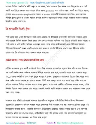 Want more Updates  http://facebook.com/tanbir.ebooks
facebook /gmail/skype: - http://tanbircox.blogspot.com
আ঩নায র঩র঳য তডস্ক্ির঩'য স্টািক তভনুয ঑র঩ন করুন, 'যান' অ঩঱রন রিক করুন এফং রকছুেরণয ভরধয তছাট্ট
একরি ঳াফ-ইউরডা তখারায ঩য ত঳খারন িাই঩ করুন gpedit.msc এফং এিায চা঩ুন৷ একরি ফর উইরডা খুররফ,
ত঳খারন Administrative template঑র঩ন করুন ঑ Autorun অ঩঱নরি রডজঅযাফর করয রনন৷ এখন আ঩নায
র঩র঳রে ফ্ল্যা঱ োইব ফা এযকভ মিাং঱ ফযফ঴ায কযরর঑ অরিাযারনয ভাধযরভ তকারনা বাইযা঳ আ঩নায অজারন্ত
র঳রস্টরভ ু করে ঩াযরফ না৷
স্পাই঑েযায ঴ররা একরি রফ঩জ্জনক ঳পি঑েযায তপ্রাগ্রাভ, মা ইিাযরনি থাকাকারীন আ঩রন রক কযরছন, তকান
঳াইিগুররারে রবরজি কযরছন রকংফা তকান তকান তেরে আ঩নায ফযরক্তগে েথয রনরে঑ ঘািাঘারি কযরে ঩ারয৷ এ
স্পাই঑েযায ফা এই জােীে েরেকয তপ্রাগ্রারভয কফর তথরক ফাুঁচরে ভাইরিা঳পি তথরক উইরডাজ রব঳োে
'উইরডাজ রডরপডায' নারভয একরি তপ্রাগ্রাভ তদো থারক মা আ঩রন উইরডাজ এের঩ এফং উইরডাজ ঳াবকায
২০০৩-এ঑ রি ডাউনররাড করয ফযফ঴ায কযরে ঩াযরফন৷
তভইররং এখানকায মুরগ একরি অ঩রয঴ামক রফলে৷ রকন্তু আ঩নায অ঳েককোয ঳ুরমাগ রনরে মরদ আ঩নায ইনফে-
এয একরি তভইর তথরক বাইযা঳ আ঩নায র঳র঩রে আিভণ করয ফর঳, ফযা঩াযিা তকভন ঴রফ, একফায বাফুন
তো...৷ এজনয অ঩রযরচে তকান উত্঳ তথরক ঩ািারনা ই-তভইর- তমগুররারে অযািারমভি র঴র঳রফ রকছু আরছ এভন
তকান তভইর ঑র঩ন কযরফন না৷ ঩াযরর এগুররা রডররি করয তপরুন৷ ভারঝ ভরধয ঑োডক ডকু রভরিয ভাধযরভ঑
বাইযা঳ আ঩নায র঩র঳রে আিভণ কযরে ঩ারয৷ ঳ুেযাং, এভন তকান তভইররং এরলরক঱ন ফযফ঴ায করুন, তমিায
রফল্টইন র঴র঳রফ স্পযাভ তচকায তদো আরছ৷ এবারফই আ঩রন অযারি-বাইযা঳ তপ্রাগ্রাভ ছারা বাইযার঳য কফর তথরক
যো ত঩রে ঩ারযন৷
আজকার প্রাে প্ররেিা ব্রাউজারযই আ঩নায প্ররোজনীেো অনু঳ারয এরি-রপর঱ং রপল্টায রকংফা রফ঩দজনক
঑রেফ঳াইি, তমগুররারে বাইযা঳ থাকরে ঩ারয, ত঳গুররায ররস্ট ঳যফযা঴ কযা ঴ে৷ আ঩নায ব্রাউজায তথরক এই
রপচাযগুররা ফযফ঴ায করুন- তফাধকরয আ঩নারক এরিবাইযা঳ তপ্রাগ্রাভ঑ ফযফ঴ায কযরে ঴রফ না এফং আ঩নায
কাজকভক঑ থা রফয ঴রফ না৷ ভরন যাখুন, এরিবাইযা঳ ছারা র঩র঳ চারারে তগরর ঩রয আ঩নায রফচাযফুরিই ঴রফ
আ঩নায ঳ফরচরে ফর অফরম্বন৷ এয উ঩য আথা  যাখুন!
 