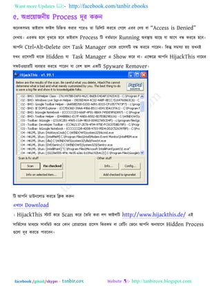 Want more Updates  http://facebook.com/tanbir.ebooks
facebook /gmail/skype: - http://tanbircox.blogspot.com
৫. অপ্ররোজনীে Process দূয করুন
অরনক঳ভে বাইযা঳ পাইর রচরহ্নে কযায ঩রয঑ ো রডররি কযরে তগরর এযয তদে ফা ‗Access is Denied‘
তদখাে। এযকভ ঴রর ফুঝরে ঴রফ বাইযা঳ Process রি ফেকভারন Running অফথা াে আরছ মা আরগ ফন্ধ কযরে ঴রফ।
আ঩রন Ctrl+Alt+Delete তচর঩ Task Manager তথরক প্রর঳঳রি ফন্ধ কযরে ঩ারযন। রকন্তু ঳ভ঳যা ঴ে েখনই
মখন প্রর঳঳রি থারক Hidden মা Task Manager এ Show করয না। এরেরে আ঩রন HijackThis নারভয
঳পি঑েযাযরি ফযফ঴ায কযরে ঩ারযন মা তফ঱ বার একরি Spyware Remover।
রি আ঩রন ডাউনররাড কযরে রিক করুন
এখারন Download
। HijackThis স্টািক করয Scan করয তেরয কযা রগ পাইররি http://www.hijackthis.de/ এই
঳ারবকর঳য ভাধযরভ ঳াফরভি করয তকান তপ্রাগ্রারভয প্রর঳঳ রকযকভ ফা তযরিং তজরন আ঩রন অনাোর঳ Hidden Process
গুররা দূয কযরে ঩াযরফন।
 