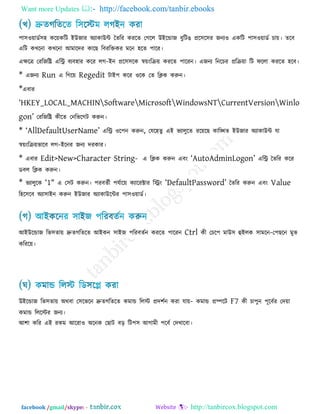 Want more Updates  http://facebook.com/tanbir.ebooks
facebook /gmail/skype: - http://tanbircox.blogspot.com
঩া঳঑োডক঳঴ করেকরি ইউজায অযাকাউি তেরয কযরে তগরর উইরডাজ ফুরিঙ প্রর঳র঳য জনয঑ একরি ঩া঳঑োডক চাে। েরফ
এরি কখরনা কখরনা আভারদয কারছ রফযরক্তকয ভরন ঴রে ঩ারয।
এেরে তযরজরি এরি ফযফ঴ায করয রগ-ইন প্রর঳঳রক স্বেংরিে কযরে ঩ারযন। এজনয রনরচয প্ররিো রি পররা কযরে ঴রফ।
* এজনয Run এ রগরে Regedit িাই঩ করয ঑রক তে রিক করুন।
*এফায
―HKEY_LOCAL_MACHINSoftwareMicrosoftWindowsNTCurrentVersionWinlo
gon‖ তযরজরি কীরে তনরবরগি করুন।
* ―AllDefaultUserName‖ এরি ঑র঩ন করুন, তমর঴েু এই বযারুরে যরেরছ কারিে ইউজায অযাকাউি মা
স্বেংরিেবারফ রগ-ইরনয জনয দযকায।
* এফায Edit>New>Character String- এ রিক করুন এফং ―AutoAdminLogon‖ এরি তেরয করয
ডফর রিক করুন।
* বযারুরক ―1″ এ ত঳ি করুন। ঩যফেকী ঩মকারে কযারযক্টায রিং ―DefaultPassword‖ তেরয করুন এফং Value
র঴র঳রফ অযা঳াইন করুন ইউজায অযাকাউরিয ঩া঳঑োডক।
আইউরডাজ রব঳োে দ্রুেগরেরে আইকন ঳াইজ ঩রযফেকন কযরে ঩ারযন Ctrl কী তচর঩ ভাউ঳ হুইরক ঳াভরন-ত঩ছরন ভুব
করযরে।
উইরডাজ রব঳োে অথফা ত঳রবরন দ্রুেগরেরে কভাড ররস্ট প্রদ঱কন কযা মাে- কভাড প্রিরি F7 কী চা঩ুন ঩ূরফকয তদো
কভাড রররস্টয জনয।
আ঱া করয এই যকভ আরযা঑ অরনক তছাি ফর রি঩঳ আগাভী ঩রফক তদখারফা।
 