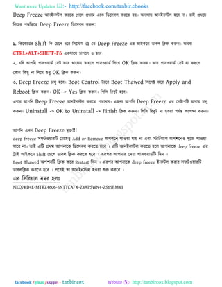 Want more Updates  http://facebook.com/tanbir.ebooks
facebook /gmail/skype: - http://tanbircox.blogspot.com
Deep Freeze আনইনস্টর কযরে তগরর প্রথরভ এরক রডর঳ফর কযরে ঴ে। অনযথাে আনইনস্টর ঴রফ না। োই প্রথরভ
রনরচয ঩িরেরে Deep Freeze রডর঳ফর করুন:
১. রকরফারডকয Shift রক তচর঩ ধরয র঳রস্টভ তট্র তে Deep Freeze এয আইকরন ডাফর রিক করুন। অথফা
CTRL+ALT+SHIFT+F6 এক঳ারথ চা঩রর ঑ ঴রফ।
২. মরদ আ঩রন ঩া঳঑োডক ত঳ি করয থারকন ো঴রর ঩া঳঑োডক রররখ OK রিক করুন। আয ঩া঳঑োডক ত঳ি না কযরর
তকান রকছু না রররখ শুধু OK রিক করুন।
৩. Deep Freeze চারু ঴রফ। Boot Control িযারফ Boot Thawed র঳ররক্ট করয Apply and
Reboot রিক করুন। OK -> Yes রিক করুন। র঩র঳ রযফুি ঴রফ।
এফায আ঩রন Deep Freeze আনইনস্টর কযরে ঩াযরফন। এজনয আ঩রন Deep Freeze এয ত঳িা঩রি আফায চারু
করুন। Uninstall -> OK to Uninstall -> Finish রিক করুন। র঩র঳ রযফুি না ঴঑ো ঩মকন্ত অর঩ো করুন।
আ঩রন এখন Deep Freeze ভুক্ত!!!
deep freeze ঳পি঑োযরি তমর঴েু Add or Remove অ঩঱রন ঩া঑ো মাে না এফং স্টািকআ঩ অ঩঱রন঑ খুরজ ঩া঑ো
মারফ না। োই এরি প্রথভ আ঩নারক রডর঳ফর কযরে ঴রফ । এরি আনইনস্টর কযরে ঴রর আ঩নারক deep freeze এয
ট্রাই আইকরন Shift তচর঩ ডাফর রিক কযরে ঴রফ । এয঩য আ঩নায তদো ঩া঳঑োডকরি রদন ।
Boot Thawed অ঩঱নরি রিক করয Restart রদন । এয঩য আ঩নারক deep freeze ইনস্টর কযায ঳পি঑োযরি
ডাফররিক কযরে ঴রফ । ঩রযই ো আনইনস্টর ঴঑ো শুরু কযরফ ।
এয র঳রযোর নম্বয ঴রোঃ
NKQ7KD4E-MTRZ4606-6NTTCAFX-Z4APSWN4-ZS65BM43
 