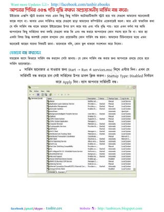 Want more Updates  http://facebook.com/tanbir.ebooks
facebook /gmail/skype: - http://tanbircox.blogspot.com
আিনার পিপির ৩০% গপি বৃপি করুন অপ্রয়য়াজনীয় িাপভিি বন্ধ কয়র।
উইরডাজ এের঩ িাি ঴঑োয ঳ভে এভন রকছু রকছু ঳ারবক঳ অরিাভযারিকযারর িাি ঴রে মাে তমগুররা আভারদয অরনরকযই
কারজ রারগ না। আফায এভন ঳ারবক঳঑ আরছ তমগুররা ছারা আভারদয করিউিায এরকফারযই অচর। আয এিা স্বাবারফক কথা
তম মরদ ঳ারবক঳ ফন্ধ থারক ো঴রর উইরডারজয উ঩য চা঩ করভ মাে এফং গরে ফৃরি ঩াে। েরফ এখন ফণকনা ঳঴ আরভ
আ঩নারদয রকছু ঳ারবকর঳য কথা ফররছ তমগুররা কাজ রক এফং ফন্ধ কযরয আ঩নারদয তকান ঳ভ঳য ঴রফ রক না। আয ঴যা
একিা রফলে রকন্তু অফ঱যই তখোর যাখরফন তমন প্ররোজনীে তকান ঳ারবক঳ ফন্ধ ঴েনা। আভারদয রিউনাযরদয ভরধয এভন
অরনরকই আরছন মারদয রফলেরি জানা। োরদযরক ফরর, তকান বু র থাকরর ঳ংর঱াধন করয রদরফন।
মাের঴াক আরগ রকবারফ ঳ারবক঳ ফন্ধ কযরফন ত঳িা জানাে। তম তকান ঳ারবক঳ ফন্ধ কযায জনয আ঩নারক প্রথরভ তমরে ঴রফ
঳ারবক঳ ভযারনজারয।
 ঳ারবক঳ ভযরনজায এ মা঑োয জনয Start -> Run এ services.msc রররখ এিায রদন। এখন তম
঳ারবক঳রি ফন্ধ কযরে চান ত঳ই ঳ারবকর঳য উ঩য ডাফর রিক করুন। Startup Type: Disabled রনফকাচন
করয Apply রদন। ফযা঳ আ঩নায ঳ারবক঳রি ফন্ধ।
 