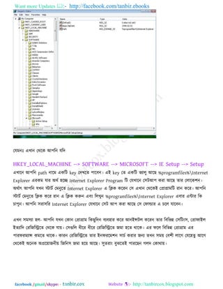 Want more Updates  http://facebook.com/tanbir.ebooks
facebook /gmail/skype: - http://tanbircox.blogspot.com
তমভনোঃ এখান তথরক আ঩রন মরদ
HKEY_LOCAL_MACHINE --> SOFTWARE --> MICROSOFT --> IE Setup --> Setup
এখারন আ঩রন path নারভ একরি key তদখরে ঩ারফন। এই key তে একরি বযারু আরছ %programfiles%Internet
Explorer এযকভ মায অথক ঴রে Internet Explorer Program রি তমখারন ত঳িআ঩ কযা আরছ োয তরারক঱ন।
অথকাৎ আ঩রন মখন স্টািক তভনুরে Internet Explorer এ রিক করযন ত঳ এখান তথরকই তপ্রাগ্রাভরি যান করয। আ঩রন
স্টািক তভনুরে রিক করয যান এ রিক করুন এফং ররখুন %programfiles%Internet Explorer এফায এিায রক
চা঩ুন। আ঩রন ঳যা঳রয Internet Explorer তমখারন ত঳ি আ঩ কযা আরছ ত঳ তপাল্ডায এ চরর মারফন।
এখন ঳ভ঳যা ঴র- আ঩রন মখন তকান তপ্রাগ্রাভ রকছুরদন ফযফ঴ায করয আনইন্সির করযন োয রফরবন্ন ত঳রিং঳, তপ্রাপাইর
ইেযারদ তযরজরিরে তথরক মাে। ত঳গুরর ধীরয ধীরয তযরজরিরে জভা ঴রে থারক। এয পরর রফরবন্ন তপ্রাগ্রাভ এয
঩াযপযভযান্স কভরে থারক। কাযন তযরজরিরে োয ইনপযরভ঱ন ঳াচক কযায জনয েখন ঳ভে তফ঱ী রারগ তমর঴েু আরগ
তথরকই অরনক অপ্ররোজনীে রজরন঳ জভা ঴রে আরছ। ঳ুেযাং ফুঝরেই ঩াযরছন গরদ তকাথাে।
 
