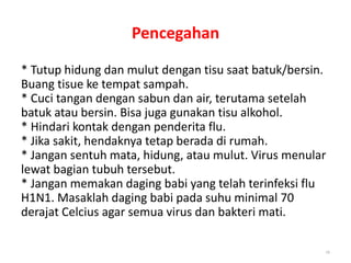 Pencegahan
* Tutup hidung dan mulut dengan tisu saat batuk/bersin.
Buang tisue ke tempat sampah.
* Cuci tangan dengan sabun dan air, terutama setelah
batuk atau bersin. Bisa juga gunakan tisu alkohol.
* Hindari kontak dengan penderita flu.
* Jika sakit, hendaknya tetap berada di rumah.
* Jangan sentuh mata, hidung, atau mulut. Virus menular
lewat bagian tubuh tersebut.
* Jangan memakan daging babi yang telah terinfeksi flu
H1N1. Masaklah daging babi pada suhu minimal 70
derajat Celcius agar semua virus dan bakteri mati.
29
 