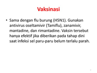 Vaksinasi
• Sama dengan flu burung (H5N1). Gunakan
antivirus oseltamivir (Tamiflu), zanamivir,
mantadine, dan rimantadine. Vaksin tersebut
hanya efektif jika diberikan pada tahap dini
saat infeksi sel paru-paru belum terlalu parah.
30
 