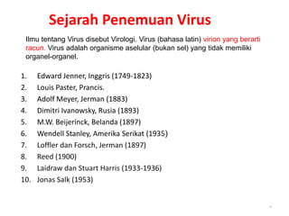 Sejarah Penemuan Virus
1. Edward Jenner, Inggris (1749-1823)
2. Louis Paster, Prancis.
3. Adolf Meyer, Jerman (1883)
4. Dimitri Ivanowsky, Rusia (1893)
5. M.W. Beijerinck, Belanda (1897)
6. Wendell Stanley, Amerika Serikat (1935)
7. Loffler dan Forsch, Jerman (1897)
8. Reed (1900)
9. Laidraw dan Stuart Harris (1933-1936)
10. Jonas Salk (1953)
6
Ilmu tentang Virus disebut Virologi. Virus (bahasa latin) virion yang berarti
racun. Virus adalah organisme aselular (bukan sel) yang tidak memiliki
organel-organel.
 