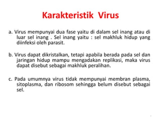 Karakteristik Virus
a. Virus mempunyai dua fase yaitu di dalam sel inang atau di
luar sel inang . Sel inang yaitu : sel makhluk hidup yang
diinfeksi oleh parasit.
b. Virus dapat dikristalkan, tetapi apabila berada pada sel dan
jaringan hidup mampu mengadakan replikasi, maka virus
dapat disebut sebagai makhluk peralihan.
c. Pada umumnya virus tidak mempunyai membran plasma,
sitoplasma, dan ribosom sehingga belum disebut sebagai
sel.
7
 