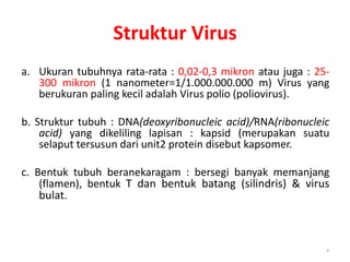 Struktur Virus
a. Ukuran tubuhnya rata-rata : 0,02-0,3 mikron atau juga : 25-
300 mikron (1 nanometer=1/1.000.000.000 m) Virus yang
berukuran paling kecil adalah Virus polio (poliovirus).
b. Struktur tubuh : DNA(deoxyribonucleic acid)/RNA(ribonucleic
acid) yang dikeliling lapisan : kapsid (merupakan suatu
selaput tersusun dari unit2 protein disebut kapsomer.
c. Bentuk tubuh beranekaragam : bersegi banyak memanjang
(flamen), bentuk T dan bentuk batang (silindris) & virus
bulat.
8
 