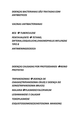 DOENÇAS BACTERIANAS SÃO TRATADAS COM
ANTIBIOTICOS
VACINAS ANTIBACTERIANAS
BCG  TUBERCULOSE
PENTAVALENTE TETANO,
DIFTERIA,COQUELUCHE,EHAEMOPHILUS INFLUNZAE
TIPO B
ANTIMENINGOCOCICA
DOENÇAS CAUSADAS POR PROTOZOARIOS REINO
PROTISTAS
TRIPANOSOMAS  DOENÇA DE
CHAGAS(TRIPANOSOMA CRUZI) E DOENÇA DO
SONO(TRIPANOSOMA BRUCEI)
MALARIAPLASMIDIOFALCIPARUM
LEISHMANIOSE E CALASAR
TOXOPLASMOSE
ESQUISTOSSOMOSE(SCHISTOSOMA MANSONI)
 