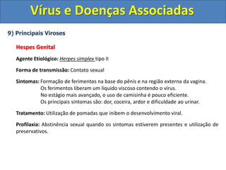Vírus e Doenças Associadas
9) Principais Viroses
Hespes Genital
Agente Etiológico: Herpes simplex tipo II
Forma de transmissão: Contato sexual
Sintomas: Formação de ferimentos na base do pênis e na região externa da vagina.
Os ferimentos liberam um líquido viscoso contendo o vírus.
No estágio mais avançado, o uso de camisinha é pouco eficiente.
Os principais sintomas são: dor, coceira, ardor e dificuldade ao urinar.
Tratamento: Utilização de pomadas que inibem o desenvolvimento viral.
Profilaxia: Abstinência sexual quando os sintomas estiverem presentes e utilização de
preservativos.
 