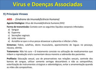 Vírus e Doenças Associadas
9) Principais Viroses
AIDS - (Síndrome da Imunodeficiência Humana)
Agente Etiológico: Vírus da Imunodeficiência humana (HIV)
Forma de transmissão: Contato com os seguintes líquidos corporais infectados:
a) Sangue
b) Esperma
c) Secreções vaginais
d) Leite materno
e) Acredita-se que o vírus possa atravessar a placenta e infectar o feto.
Sintomas: Febre, calafrios, dores musculares, aparecimento de ínguas no pescoço,
náusea, vômito.
Tratamento: Não há cura – O tratamento consiste na utilização de medicamentos que
inibem a reprodução viral e aumentam dessa maneira a sobrevida dos pacientes.
Profilaxia: Educação sexual, uso de preservativos nas relações sexuais, controle dos
bancos de sangue, utilizar somente seringas descartáveis e não as compartilhar,
esterilização de instrumentos cirúrgicos e odontológicos, evitar a amamentação quando
as mães são soropositivas.
 