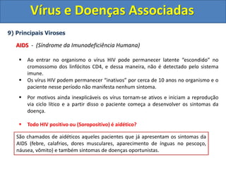 Vírus e Doenças Associadas
9) Principais Viroses
AIDS - (Síndrome da Imunodeficiência Humana)
 Ao entrar no organismo o vírus HIV pode permanecer latente “escondido” no
cromossomo dos linfócitos CD4, e dessa maneira, não é detectado pelo sistema
imune.
 Os vírus HIV podem permanecer “inativos” por cerca de 10 anos no organismo e o
paciente nesse período não manifesta nenhum sintoma.
 Por motivos ainda inexplicáveis os vírus tornam-se ativos e iniciam a reprodução
via ciclo lítico e a partir disso o paciente começa a desenvolver os sintomas da
doença.
 Todo HIV positivo ou (Soropositivo) é aidético?
Pessoas que possuem o vírus, mas não desenvolveram os sintomas da AIDs, pelo
fato dos vírus ainda estarem em estado latente (ciclo lisogênico) são denominadas
Soropositivas ou HIV positivas. (HIV Positivo = Portador do vírus)
Pessoas que são soropositivas ou HIV positivas, apesar de não manifestarem
nenhum sintoma, podem transmitir ao vírus.
São chamados de aidéticos aqueles pacientes que já apresentam os sintomas da
AIDS (febre, calafrios, dores musculares, aparecimento de ínguas no pescoço,
náusea, vômito) e também sintomas de doenças oportunistas.
 