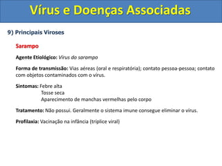Vírus e Doenças Associadas
9) Principais Viroses
Sarampo
Agente Etiológico: Vírus do sarampo
Forma de transmissão: Vias aéreas (oral e respiratória); contato pessoa-pessoa; contato
com objetos contaminados com o vírus.
Sintomas: Febre alta
Tosse seca
Aparecimento de manchas vermelhas pelo corpo
Tratamento: Não possui. Geralmente o sistema imune consegue eliminar o vírus.
Profilaxia: Vacinação na infância (tríplice viral)
 