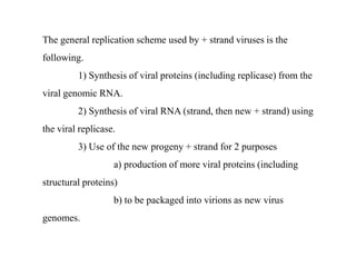The general replication scheme used by + strand viruses is the
following.
1) Synthesis of viral proteins (including replicase) from the
viral genomic RNA.
2) Synthesis of viral RNA (strand, then new + strand) using
the viral replicase.
3) Use of the new progeny + strand for 2 purposes
a) production of more viral proteins (including
structural proteins)
b) to be packaged into virions as new virus
genomes.
 