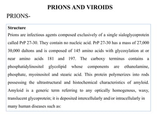 PRIONS AND VIROIDS
PRIONS-
Structure
Prions are infectious agents composed exclusively of a single sialoglycoprotein
called PrP 27-30. They contain no nucleic acid. PrP 27-30 has a mass of 27,000
30,000 daltons and is composed of 145 amino acids with glycosylation at or
near amino acids 181 and 197. The carboxy terminus contains a
phosphatidylinositol glycolipid whose components are ethanolamine,
phosphate, myoinositol and stearic acid. This protein polymerizes into rods
possessing the ultrastructural and histochemical characteristics of amyloid.
Amyloid is a generic term referring to any optically homogenous, waxy,
translucent glycoprotein; it is deposited intercellularly and/or intracellularly in
many human diseases such as:
 