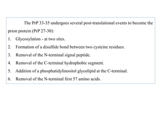 The PrP 33-35 undergoes several post-translational events to become the
prion protein (PrP 27-30):
1. Glycosylation - at two sites.
2. Formation of a disulfide bond between two cysteine residues.
3. Removal of the N-terminal signal peptide.
4. Removal of the C-terminal hydrophobic segment.
5. Addition of a phosphatidylinositol glycolipid at the C-terminal.
6. Removal of the N-terminal first 57 amino acids.
 
