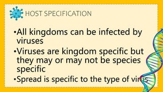 HOST SPECIFICATION
•All kingdoms can be infected by
viruses
•Viruses are kingdom specific but
they may or may not be species
specific
•Spread is specific to the type of virus
 