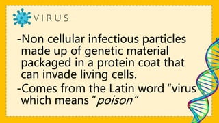 V I R U S
-Non cellular infectious particles
made up of genetic material
packaged in a protein coat that
can invade living cells.
-Comes from the Latin word “virus”
which means “poison”
 