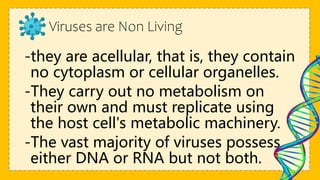 Viruses are Non Living
-they are acellular, that is, they contain
no cytoplasm or cellular organelles.
-They carry out no metabolism on
their own and must replicate using
the host cell's metabolic machinery.
-The vast majority of viruses possess
either DNA or RNA but not both.
 