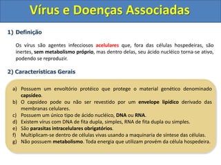 Vírus e Doenças Associadas
1) Definição
Os vírus são agentes infecciosos acelulares que, fora das células hospedeiras, são
inertes, sem metabolismo próprio, mas dentro delas, seu ácido nucléico torna-se ativo,
podendo se reproduzir.
2) Características Gerais
a) Possuem um envoltório protéico que protege o material genético denominado
capsídeo.
b) O capsídeo pode ou não ser revestido por um envelope lipídico derivado das
membranas celulares.
c) Possuem um único tipo de ácido nucléico, DNA ou RNA.
d) Existem vírus com DNA de fita dupla, simples, RNA de fita dupla ou simples.
e) São parasitas intracelulares obrigatórios.
f) Multiplicam-se dentro de células vivas usando a maquinaria de síntese das células.
g) Não possuem metabolismo. Toda energia que utilizam provém da célula hospedeira.
 