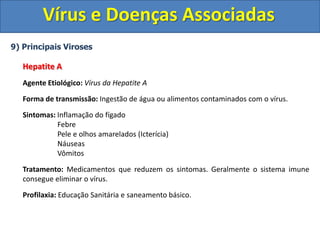 Vírus e Doenças Associadas
9) Principais Viroses
Hepatite A
Agente Etiológico: Vírus da Hepatite A
Forma de transmissão: Ingestão de água ou alimentos contaminados com o vírus.
Sintomas: Inflamação do fígado
Febre
Pele e olhos amarelados (Icterícia)
Náuseas
Vômitos
Tratamento: Medicamentos que reduzem os sintomas. Geralmente o sistema imune
consegue eliminar o vírus.
Profilaxia: Educação Sanitária e saneamento básico.
 